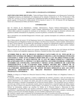 23 de Octubre de 2015 GACETA OFICIAL DEL DISTRITO FEDERAL 49
DELEGACIÓN LA MAGDALENA CONTRERAS
JOSÉ FERNANDO MERCADO GUAIDA, Titular del Órgano Político Administrativo en la Demarcación Territorial de
la Magdalena Contreras, con fundamento en lo dispuesto por los Artículos 10 fracción X, 37, 38 y 39 fracciones I, VIII,
XXXI, XLV, XLVII y LV de la Ley Orgánica de la Administración Pública del Distrito Federal; así como los numerales 1°
párrafo segundo 122 fracción III y último párrafo 122 bis fracción X inciso C), 123, 126 fracción XVI del Reglamento
Interior de la Administración Pública del Distrito Federal; y
CONSIDERANDO
Que los titulares de las Dependencias, Unidades Administrativas, Órganos Políticos-Administrativos, Órganos
Desconcentrados, Entidades Paraestatales y demás Unidades Administrativas de la Administración Pública del Distrito
Federal, deben coadyuvar con quienes les sustituyan en sus funciones, a fin de que tengan los elementos suficientes para
garantizar la debida continuidad de los programas y acciones de gobierno, en beneficio de la ciudadanía.
Que es prioridad de esta autoridad Delegacional el eficiente, ágil y oportuno desempeño de la atribución conferida a esta
administración.
Que el último párrafo del artículo 122 del Reglamento Interior de la Administración Pública del Distrito Federal, faculta al
Jefe delegacional en la Magdalena Contreras para delegar en las Direcciones Generales y demás Unidades Administrativas
de Apoyo Técnico-Operativo, las facultades que expresamente les otorguen los ordenamientos jurídicos correspondientes y
con el objeto de hacer más eficiente y agilizar la actividad administrativa realizada por el Órgano político, mediante
disposición exprés que se publicara en la Gaceta Oficial del Distrito Federal.
Que en virtud de ser del más alto interés de la presente Administración que todos los actos del Gobierno del Distrito
Federal, se realicen con la legalidad, trasparencia, eficiencia, y honradez he tenido a bien expedir el siguiente:
ACUERDO POR EL QUE SE DELEGAN DIVERSAS FACULTADES EN EL TITULAR DE LA
DIRECCIÓN GENERAL DE OBRAS Y DESARROLLO URBANO, LA DE CELEBRAR CONTRATOS
CONVENIOS Y TODO ACTO JURIDICO DERIVADOS DE LA LEY DE OBRAS PÚBLICAS DEL
DISTRITO FEDERAL, SU REGLAMENTO, DE LA LEY DE OBRAS PÚBLICAS Y SERVICIOS
RELACIONADOS CON LA MISMAS Y SU REGLAMENTO, ASÍ COMO CELEBRAR, OTORGAR Y
SUSCRIBIR LOS CONTRATOS, CONVENIOS Y DEMÁS ACTOS JURÍDICOS DE CARÁCTER
ADMINISTRATIVO O DE CUALQUIER OTRA ÍNDOLE DENTRO DEL ÁMBITO DE SU
COMPETENCIA NECESARIOS PARA EL EJERCICIO DE SUS FUNCIONES Y EN SU CASO DE
LAS UNIDADES ADMINISTRATIVAS DE APOYO TÉCNICO OPERATIVAS QUE LES ESTÉN
ADSCRITAS, DEPENDIENTE DEL ÓRGANO POLÍTICO ADMINISTRATIVO EN LA
MAGDALENA CONTRERAS.
ÚNICO.- Se delega en el Titular de la Dirección General de Obras y Desarrollo Urbano en la Magdalena Contreras, la
facultad de:
I.- Suscribir, celebrar, revisar, supervisar y evaluar el cumplimiento de contratos, convenios y todo acto derivado de la
aplicación de la Ley de Obras Públicas y Servicios relacionados con la mismas y su Reglamento, y demás actos jurídicos de
carácter administrativo o de cualquier otra índole, para todos los efectos legales a que haya lugar, para lo cual deberán
obtener previamente, el dictamen correspondiente de la Dirección General Jurídica, a fin de garantizar que los contratos y
convenios que celebren con base en el presente acuerdo, reúnan las características y requisitos legales que deben contener;
para cuyo efecto el titular de la Dirección General Jurídica y de Gobierno y/o el titular de la Dirección Jurídica deberá
rubricar los instrumentos jurídicos que suscriban los titulares de la Dirección General y Direcciones de Área,
correspondiendo al servidor público que suscriba el instrumento jurídico la responsabilidad de verificar la información,
características y especificaciones técnicas administrativas que se contengan o se deriven de los contratos y convenios que
celebren en ejercicios de las facultades delegadas, así como el debido cumplimiento de los mismos
II.- Certificar y expedir copias y constancias de los documentos que obren en los archivos de la Dirección General.
III.- Suscribir los documentos relativos a los derechos de petición en el ámbito de su competencia que sean solicitados al C.
Jefe Delegacional.
 