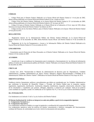 23 de Octubre de 2015 GACETA OFICIAL DEL DISTRITO FEDERAL 5
CÓDIGOS
- Código Penal para el Distrito Federal. Publicado en la Gaceta Oficial del Distrito Federal el 16 de julio de 2002,
última reforma publicada en la Gaceta Oficial del Distrito Federal el 8 de octubre de 2014.
- Código Fiscal del Distrito Federal. Publicado en la Gaceta Oficial del Distrito Federal el 29 de diciembre de 2009,
última reforma publicada en la Gaceta Oficial del Distrito Federal el 29 de enero de 2015.
- Código Civil para el Distrito Federal. Publicado en el Diario Oficial de la Federación el 26 de mayo de 1928, última
Reforma en la Gaceta Oficial del Distrito Federal 5 de febrero de 2015.
- Código de Ética de los Servidores Públicos para el Distrito Federal. Publicado en la Gaceta Oficial del Distrito Federal
el 9 de julio de 2014.
REGLAMENTOS
- Reglamento Interior de la Administración Pública del Distrito Federal. Publicado en la Gaceta Oficial del
Distrito Federal el 28 de diciembre de 2000, última Reforma Gaceta Oficial del Distrito Federal el 19 de noviembre de
2014.
- Reglamento de la Ley de Transparencia y Acceso a la Información Pública del Distrito Federal. Publicado en la
Gaceta Oficial del Distrito Federal el 25 de noviembre de 2011.
LINEAMIENTOS
- Lineamientos para la Protección de Datos Personales en el Distrito Federal. Publicados en la Gaceta Oficial del Distrito
Federal el 26 de octubre de 2009.
ACUERDOS
- Acuerdo por el que se establecen los lineamientos para la instalación y funcionamiento de las oficinas de información
pública al interior de la administración pública del Distrito Federal. Publicado en la Gaceta Oficial del Distrito Federal el 18
de diciembre de 2003.
CIRCULAR
- Circular Uno: 2014: “Normatividad en Materia de Administración de Recursos para las Dependencias, Unidades
Administrativas, Unidades Administrativas de Apoyo Técnico Operativo, Órganos Desconcentrados y Entidades de la
Administración Pública del Distrito Federal”. Publicada en la Gaceta Oficial del Distrito Federal el 28 de mayo de 2014.
OBJETIVO GENERAL
Establecer criterios, lineamientos, políticas y procedimientos que deben ser considerados por las Unidades Administrativas
que conforman la Secretaría de Desarrollo Urbano y Vivienda del Distrito Federal para la recepción, registro,
seguimiento, organización, clasificación, localización, despacho, transferencia, resguardo, conservación, selección y baja
de los documentos y expedientes que generen, obtengan, adquieran o conserven por cualquier título en sus archivos
como resultado de su gestión, acorde a lo establecido en los Capítulos III, IV y V de la Ley de Archivos del Distrito Federal.
III.- INTEGRACIÓN.
Con fundamento en el artículo 13 de la Ley de Archivos del Distrito Federal:
El Sistema Institucional de Archivos se integrará en cada ente público a partir de la composición siguiente:
I.- Componentes Normativos, y
II.- Componentes Operativos.
Los componentes normativos tendrán a su cargo la regulación y coordinación de la operación del Sistema.
Los componentes operativos serán los archivos de trámite, concentración e histórico, encargados del funcionamiento
cotidiano del Sistema, de conformidad con el ciclo vital de los documentos del ente público.
 
