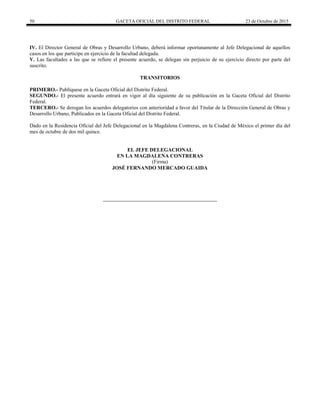 50 GACETA OFICIAL DEL DISTRITO FEDERAL 23 de Octubre de 2015
IV. El Director General de Obras y Desarrollo Urbano, deberá informar oportunamente al Jefe Delegacional de aquellos
casos en los que participe en ejercicio de la facultad delegada.
V. Las facultades a las que se refiere el presente acuerdo, se delegan sin perjuicio de su ejercicio directo por parte del
suscrito.
TRANSITORIOS
PRIMERO.- Publíquese en la Gaceta Oficial del Distrito Federal.
SEGUNDO.- El presente acuerdo entrará en vigor al día siguiente de su publicación en la Gaceta Oficial del Distrito
Federal.
TERCERO.- Se derogan los acuerdos delegatorios con anterioridad a favor del Titular de la Dirección General de Obras y
Desarrollo Urbano, Publicados en la Gaceta Oficial del Distrito Federal.
Dado en la Residencia Oficial del Jefe Delegacional en la Magdalena Contreras, en la Ciudad de México el primer día del
mes de octubre de dos mil quince.
EL JEFE DELEGACIONAL
EN LA MAGDALENA CONTRERAS
(Firma)
JOSÉ FERNANDO MERCADO GUAIDA
 