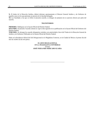 52 GACETA OFICIAL DEL DISTRITO FEDERAL 23 de Octubre de 2015
X. El titular de la Dirección Jurídica, deberá informar oportunamente al Director General Jurídico y de Gobierno de
aquellos casos en los que participe en ejercicio de la facultad delegada.
XI. Las facultades a las que se refiere el presente acuerdo, se delegan sin perjuicio de su ejercicio directo por parte del
suscrito.
TRANSITORIOS
PRIMERO.- Publíquese en la Gaceta Oficial del Distrito Federal.
SEGUNDO.- El presente Acuerdo entrará en vigor al día siguiente de su publicación en la Gaceta Oficial del Gobierno del
Distrito Federal.
TERCERO.- Se derogan los acuerdo delegatarios emitidos con anterioridad a favor del Titular de la Dirección General de
Jurídica y de Gobierno, Publicados en la Gaceta Oficial del Distrito Federal.
Dado en la Residencia Oficial del Jefe Delegacional en la Magdalena Contreras, en la Ciudad de México el primer día del
mes de octubre de dos mil quince.
EL JEFE DELEGACIONAL
EN LA MAGDALENA CONTRERAS
(Firma)
JOSÉ FERNANDO MERCADO GUAIDA
 