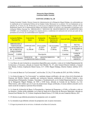 23 de Octubre de 2015 GACETA OFICIAL DEL DISTRITO FEDERAL 57
Delegación Miguel Hidalgo
Licitación Pública Nacional
CONVOCATORIA No. 20
Esteban Fernández Valadéz, Director General de Administración de la Delegación Miguel Hidalgo, de conformidad con
lo establecido en la Constitución Política de los Estados Unidos Mexicanos en su artículo 134, con fundamento en los
artículos 26, 27 inciso A), 28, 30 fracción I y 32 de la Ley de Adquisiciones para el Distrito Federal y artículo 125 del
Reglamento Interior de la Administración Pública del Distrito Federal, se convoca a los interesados en participar en la
Licitación Pública Nacional No. 30001026-020-15 “SERVICIO DE ABASTECIMIENTO DE ALIMENTOS PARA
CENDIS”, con la finalidad de conseguir los mejores precios y condiciones de realización del servicio por parte de los
prestadores de servicios, de conformidad con lo siguiente:
Licitación Pública
Nacional No.
Costo de las
bases:
Aclaración
de bases
Acto de
Presentación y
Apertura de
Propuestas
Acto de Fallo
Vigencia del
Contrato Abierto
30001026-020-15
“SERVICIO DE
ABASTECIMIENTO
DE ALIMENTOS
PARA CENDIS”
CONVOCANT
E
$1,500.00
28 de octubre
de 2015
11:00 hrs.
3 de noviembre
de 2015
11:00 hrs.
6 de
noviembre de
2015
11:00 hrs.
Del 9 de
noviembre al 31
de diciembre de
2015
Partida CABMS Descripción Cantidad
Unidad de
medida
01 4419000002
SERVICIO DE ABASTECIMIENTO DE
ALIMENTOS PARA CENDIS
1
CONTRATO
ABIERTO
1.- Las Bases de esta Licitación se encuentran disponibles para consulta y venta en la Unidad Departamental de
Licitaciones y Concursos, ubicada en General José Méndez No. 47, entre General Rincón Gallardo y General
José Morán, Colonia Ampliación Daniel Garza, C.P. 11840, Miguel Hidalgo, Distrito Federal, teléfono 5273-
7515.
2.- La venta de Bases en “La Convocante”, será los días: 23, 26 y 27 de octubre de 2015, de 9:00 a 14:00 hrs.
3.- La forma de pago en “La Convocante” es, mediante cheque certificado o de caja a favor de la Secretaría de
Finanzas del Distrito Federal, expedido por institución bancaria establecida en el Distrito Federal o área
metropolitana (Tlalnepantla, Ecatepec, Naucalpan o Nezahualcóyotl), en la Unidad Departamental de Tesorería
de la Delegación Miguel Hidalgo, de 9:00 a 14:00 horas, ubicada en Cerrada de las Huertas s/n, Col.
Observatorio, cabe señalar que en el caso de proporcionar cheque certificado, el mismo deberá coincidir con la
razón social de la empresa o persona física licitante.
4.- La Junta de Aclaración de Bases, la Presentación y Apertura de Propuestas y el Fallo, se llevarán a cabo en
los horarios y fechas arriba señaladas, en la Sala de Juntas de la Dirección de Recursos Materiales, ubicada en
General José Méndez No. 47, Colonia Ampliación Daniel Garza, C.P.11840, de esta Ciudad de México, D.F.
5.- El idioma en que deberán presentarse las propuestas será: en español.
6.- La moneda en que deberán cotizarse las propuestas será: en pesos mexicanos.
7.- El lugar de prestación de los servicios: el indicado en las Bases de Licitación.
 