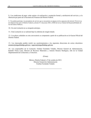 58 GACETA OFICIAL DEL DISTRITO FEDERAL 23 de Octubre de 2015
8.- Las condiciones de pago: están sujetas a la realización y aceptación formal y satisfactoria del servicio y a la
liberación por parte de la Secretaría de Finanzas del Distrito Federal.
9.- No podrán participar, los prestadores de servicio que se encuentren en algunos de los supuestos del artículo 39 de la Ley
de Adquisiciones para el Distrito Federal y artículo 47, fracciones XIII y XXIII de la Ley Federal de Responsabilidades de
los Servidores Públicos.
10.- En esta Licitación no se otorgarán anticipos.
11.- Esta Licitación no se realizará bajo la cobertura de ningún tratado.
12.- Los plazos señalados en esta convocatoria se computarán a partir de su publicación en la Gaceta Oficial del
Distrito Federal.
13.- Los interesados podrán remitir sus cuestionamientos a las siguientes direcciones de correo electrónico
aromero@miguelhidalgo.gob.mx y ngarcia@miguelhidalgo.gob.mx
14.- Los responsables de la Licitación: Esteban Fernández Valadéz, Director General de Administración,
Rodolfo Flores Luna, Director de Recursos Materiales y Antonio Romero Rodríguez, Jefe de la Unidad
Departamental de Licitaciones y Concursos.
(Firma)
México, Distrito Federal a 19 de octubre de 2015.
Director General de Administración
Esteban Fernández Valadéz
 