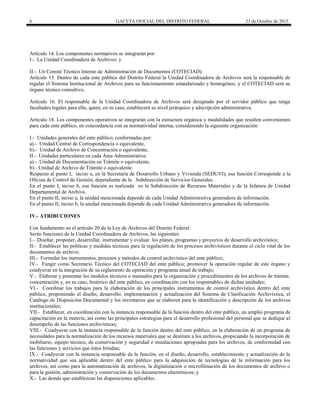 6 GACETA OFICIAL DEL DISTRITO FEDERAL 23 de Octubre de 2015
Artículo 14. Los componentes normativos se integrarán por:
I.- La Unidad Coordinadora de Archivos; y
II.- Un Comité Técnico Interno de Administración de Documentos (COTECIAD).
Artículo 15. Dentro de cada ente público del Distrito Federal la Unidad Coordinadora de Archivos será la responsable de
regular el Sistema Institucional de Archivos para su funcionamiento estandarizado y homogéneo, y el COTECIAD será su
órgano técnico consultivo.
Artículo 16. El responsable de la Unidad Coordinadora de Archivos será designado por el servidor público que tenga
facultades legales para ello, quien, en su caso, establecerá su nivel jerárquico y adscripción administrativa.
Artículo 18. Los componentes operativos se integrarán con la estructura orgánica y modalidades que resulten convenientes
para cada ente público, en concordancia con su normatividad interna, considerando la siguiente organización:
I.- Unidades generales del ente público, conformadas por:
a).- Unidad Central de Correspondencia o equivalente,
b).- Unidad de Archivo de Concentración o equivalente,
II.- Unidades particulares en cada Área Administrativa:
a).- Unidad de Documentación en Trámite o equivalente,
b).- Unidad de Archivo de Trámite o equivalente.
Respecto al punto I, inciso a, en la Secretaría de Desarrollo Urbano y Vivienda (SEDUVI), esa función Corresponde a la
Oficina de Control de Gestión, dependiente de la Subdirección de Servicios Generales.
En el punto I, inciso b, esa función es realizada en la Subdirección de Recursos Materiales y de la Jefatura de Unidad
Departamental de Archivo.
En el punto II, inciso a, la unidad mencionada depende de cada Unidad Administrativa generadora de información.
En el punto II, inciso b, la unidad mencionada depende de cada Unidad Administrativa generadora de información.
IV.- ATRIBUCIONES
Con fundamento en el artículo 20 de la Ley de Archivos del Distrito Federal:
Serán funciones de la Unidad Coordinadora de Archivos, las siguientes:
I.- Diseñar, proponer, desarrollar, instrumentar y evaluar los planes, programas y proyectos de desarrollo archivístico;
II.- Establecer las políticas y medidas técnicas para la regulación de los procesos archivísticos durante el ciclo vital de los
documentos de archivo;
III.- Formular los instrumentos, procesos y métodos de control archivístico del ente público;
IV.- Fungir como Secretario Técnico del COTECIAD del ente público; promover la operación regular de este órgano y
coadyuvar en la integración de su reglamento de operación y programa anual de trabajo;
V.- Elaborar y presentar los modelos técnicos o manuales para la organización y procedimientos de los archivos de trámite,
concentración y, en su caso, histórico del ente público, en coordinación con los responsables de dichas unidades;
VI.- Coordinar los trabajos para la elaboración de los principales instrumentos de control archivístico dentro del ente
público, proponiendo el diseño, desarrollo, implementación y actualización del Sistema de Clasificación Archivística, el
Catálogo de Disposición Documental y los inventarios que se elaboren para la identificación y descripción de los archivos
institucionales;
VII.- Establecer, en coordinación con la instancia responsable de la función dentro del ente público, un amplio programa de
capacitación en la materia, así como las principales estrategias para el desarrollo profesional del personal que se dedique al
desempeño de las funciones archivísticas;
VIII.- Coadyuvar con la instancia responsable de la función dentro del ente público, en la elaboración de un programa de
necesidades para la normalización de los recursos materiales que se destinen a los archivos, propiciando la incorporación de
mobiliario, equipo técnico, de conservación y seguridad e instalaciones apropiadas para los archivos, de conformidad con
las funciones y servicios que éstos brindan;
IX.- Coadyuvar con la instancia responsable de la función, en el diseño, desarrollo, establecimiento y actualización de la
normatividad que sea aplicable dentro del ente público para la adquisición de tecnologías de la información para los
archivos, así como para la automatización de archivos, la digitalización o microfilmación de los documentos de archivo o
para la gestión, administración y conservación de los documentos electrónicos; y
X.- Las demás que establezcan las disposiciones aplicables.
 