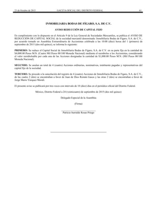 23 de Octubre de 2015 GACETA OFICIAL DEL DISTRITO FEDERAL 61
INMOBILIARIA BODAS DE FÍGARO, S.A. DE C.V.
AVISO REDUCCIÓN DE CAPITAL FIJO
En cumplimiento con lo dispuesto en el Artículo 9 de la Ley General de Sociedades Mercantiles, se publica el AVISO DE
REDUCCIÓN DE CAPITAL SOCIAL de la sociedad mercantil denominada: Inmobiliaria Bodas de Fígaro, S.A. de C.V.,
por acuerdo tomado en Asamblea Extraordinaria de Accionistas celebrada a las 10:00 (diez) horas del 1 (primero) de
septiembre de 2015 (dos mil quince), se informa lo siguiente:
PRIMERO: Se reduce el Capital Social de Inmobiliaria Bodas de Fígaro, S.A. de C.V. en su parte fija en la cantidad de
$4,000.00 Pesos M.N. (Cuatro Mil Pesos 00/100 Moneda Nacional) mediante el reembolso a los Accionistas, considerando
el valor reembolsable por cada una de las Acciones designadas la cantidad de $1,000.00 Pesos M.N. (Mil Pesos 00/100
Moneda Nacional).
SEGUNDO. Se anulan un total de 4 (cuatro) Acciones ordinarias, nominativas, totalmente pagadas y representativas del
capital fijo de la sociedad.
TERCERO. Se procede a la cancelación del registro de 4 (cuatro) Acciones de Inmobiliaria Bodas de Fígaro, S.A. de C.V.,
de las cuales 2 (dos) se encontraban a favor de Juan de Dios Román Gasca y las otras 2 (dos) se encontraban a favor de
Jorge Mario Vázquez Morali.
El presente aviso se publicará por tres veces con intervalo de 10 (diez) días en el periódico oficial del Distrito Federal.
México, Distrito Federal a 24 (veinticuatro) de septiembre de 2015 (dos mil quince)
Delegado Especial de la Asamblea
(Firma)
___________________________
Patricio Iturralde Rosas Priego
 