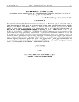 23 de Octubre de 2015 GACETA OFICIAL DEL DISTRITO FEDERAL 67
NOTARIA PÚBLICA NÚMERO CUATRO
Distrito Judicial de Apan, Estado de Hidalgo, Av. Circunvalación número 46, Colonia Tadeo de Niza, C.P. 43996 Cd.
Sahagún, Hidalgo, Tels. 01/ (791)913-0687
En ciudad Sahagún, Hidalgo a 03 de septiembre del 2015.
AVISO NOTARIAL
Por instrumento número 70,956, setenta mil novecientos cincuenta y seis, del libro numero 1124 mil ciento veinte cuatro, de
fecha 31 treinta y uno del mes de agosto del año dos mil quince, otorgada ante la fe del Licenciado Alejandro Martínez
Blanquel Notario Público Número Cuatro, y Notario del Patrimonio Inmobiliario Federal, con ejercicio en le Distrito
Judicial de Apan, Hidalgo, se hizo constar I.- LA RADICACION DE LA SUCESION INTESTAMENTARIA A
BIENES DEL SEÑOR NICOLAS COLIN TREJO, que formalizo la señora LIZETTE COLIN LUNA, EN SU
CALIDAD DE ALBACEA Y HEREDERA UNIVERSAL DEL DE CUJUS, quien acredito su entroncamiento con las
copias certificadas de su acta de nacimiento, respectivamente, y con la copia certificada del acta de defunción del cujus, por
lo que la persona antes señalada manifestó su consentimiento y autorización para que se tramite la presente sucesión Vía
Notarial, en términos de los artículos ciento diecinueve, ciento veinte fracción segunda, ciento veintidós, ciento veintiséis y
ciento veintisiete de la Ley del Notaria Vigente para el Estado de México y sus correlativos para el Distrito Federal y demás
entidades Federativas, y los artículos sesenta y seis, sesenta y ocho, sesenta y nueve y setenta de su reglamento, por lo que
se procede a hacer la publicación en términos del artículo setenta del Reglamento de la Ley del Notario para el Estado de
México, y sus correlativos en el Distrito Federal, y demás Entidades Federativas.
ATENTAMENTE
(Firma)
LICENCIADO ALEJANDRO MARTÍNEZ BLANQUEL
NOTARIO PUBLICO NUMERO CUATRO
 