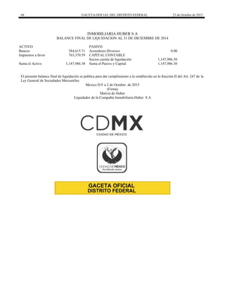 68 GACETA OFICIAL DEL DISTRITO FEDERAL 23 de Octubre de 2015
INMOBILIARIA HUBER S A
BALANCE FINAL DE LIQUIDACION AL 31 DE DICIEMBRE DE 2014
ACTIVO PASIVO
Bancos 384,615.71 Acreedores Diversos 0.00
Impuestos a favor 763,370.59 CAPITAL CONTABLE
Socios cuenta de liquidación 1,147,986.30
Suma el Activo 1,147,986.30 Suma el Pasivo y Capital 1,147,986.30
El presente balance final de liquidación se publica para dar cumplimiento a lo establecido en la fracción II del Art. 247 de la
Ley General de Sociedades Mercantiles
Mexico D F a 2 de Octubre de 2015
(Firma)
Malvin de Huber
Liquidador de la Compañía Inmobiliaria Huber S A
 
