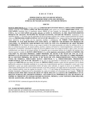 23 de Octubre de 2015 GACETA OFICIAL DEL DISTRITO FEDERAL 69
E D I C T O S
PODER JUDICIAL DEL ESTADO DE MÉXICO.
JUZGADO PRIMERO MERCANTIL DEL DISTRITO
JUDICIAL DE NEZAHUALCOYOTL, ESTADO DE MÉXICO.
EDICTO
BANCO ABOUNRAD, S. A. se le hace saber que LORENZO BETANCOURT ROSAS y SOFIA LOPEZ HERRERA
también conocida como SOFIA LÓPEZ DE BETANCOURT parte actora en el Juicio ORDINARIO CIVIL sobre
USUCAPION, tramitado bajo el expediente número 523/11 de este Juzgado, les demanda las siguiente prestación:
UNICA.; A); LA USUCAPION del predio ubicado en LOTE 11, MANZANA 12, DEL FRACCIONAMIENTO
BOSQUES DE ARAGON, MUNICIPIO DE NEZAHUALCOYOTL, ESTADO DE MEXICO.- fundándose en los
siguientes hechos: 1.- En fecha ocho de septiembre de mil novecientos ochenta y tres, celebre contrato preliminar de compra
venta con PROMOTORA HABITACIONAL SAN JUAN DE ARAGON, S. A., respecto del lote de terreno descrito en
líneas anteriores, el cual cuenta con las siguientes medidas y colindancias: AL NORTE 17.00 METROS CON
ANDADOR: AL SUR 20.00 METROS CON LOTE DOCE; AL ORIENTE 7.00 METROS CON BOSQUES DE
TAILANDIA; AL PONIENTE 10.00 METROS CON LOTE 24; CON UNA SUPERFICIE DE 198.07 METROS
CUADRADOS; 2 Y 4.- Desde la fecha en que ocupe el predio lo he estado poseyendo con todos los atributos de ley, es
decir en calidad de propietario, de manera publica, pacifica, continua, de buena fe e ininterrumpidamente, realizando actos
de posesión y de dominio, realizando los pagos de servicios públicos como son el pago de predio y agua y otros, así como
contribuciones con dinero de mi propio peculio; 3.- Inmueble que se encuentra inscrito en el registro del instituto de la
función registral a nombre de BANCO ABOUNRAD, S. A., en los siguientes antecedentes, BAJO LA PARTIDA 360,
VOLUMEN 56, SECCION PRIMERA, LIBRO PRIMERO, DE FECHA 8 DE MAYO DE 1975, EL CUAL
REPORTA LAS SIGUIENTES ANOTACIONES, BAJO EL ASIENTO 1450, VOLUMEN 47, LIBRO PRIMERO,
DE LA SECCION PRIMERA, DE FECHA 21 DE MAYO DE 1975, FIDEICOMITENTES: ELENA PLIEGO
VIUDA DE NORIEGA, FIDUCIARIO: BANCO ABOUNRAD, S. A., FIDEICOMISARIO; PROMOTORA
HABITACIONAL SAN JUAN DE ARAGON, S. A.; por lo que ignorándose el domicilio de los demandados se les
emplaza por EDICTOS para que dentro del plazo de TREINTA DÍAS contados a partir del día siguiente al de la última
publicación contesten la demanda entablada en su contra con el apercibimiento que de no comparecer a juicio, por si por
apoderado o gestor que pueda representarlos dentro del plazo antes indicado, se seguirá el juicio en su rebeldía y las
subsecuentes notificaciones aún las de carácter personal, se les hará conforme a las reglas para las no personales, a través de
Lista y Boletín Judicial, como las regulan los artículo 1.170 y 1.171 del Código de Procedimientos Civiles vigente en la
Entidad. Quedando a disposición de los demandados las copias de traslado en la Secretaria de este Juzgado. PARA SU
PUBLICACION POR TRES VECES DE SIETE EN SIETE DÍAS EN LA GACETA DE GOBIERNO Y EN EL
BOLETIN JUDICIAL DEL DISTRITO FEDERAL, ASÍ COMO EN EL PERIODICO EL SOL DE MÉXICO, SE
EXPIDE EL PRESENTE EN CIUDAD NEZAHUALCOYOTL, MÉXICO, A LOS VEINTICUATRO DÍAS DEL
MES DE AGOSTO DEL AÑO DOS MIL QUINCE.- DOY FE.
AUTO DE FECHA: veintiuno de agosto del año dos mil quince.
(Firma)
LIC. MARIO RENDÓN JIMÉNEZ
SECRETARIO DE ACUERDOS DEL JUZGADO PRIMRO MERCANTIL
DEL DISTRITO JUDICIAL DE NEZAHUALCOYOTL, ESTADO DE MÉXICO.
 