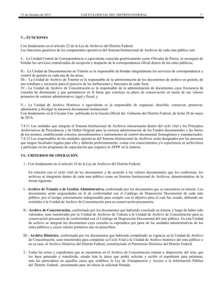 23 de Octubre de 2015 GACETA OFICIAL DEL DISTRITO FEDERAL 7
V.- FUNCIONES
Con fundamento en el artículo 22 de la Ley de Archivos del Distrito Federal:
Las funciones genéricas de los componentes operativos del Sistema Institucional de Archivos de cada ente público son:
I.- La Unidad Central de Correspondencia o equivalente conocida genéricamente como Oficialía de Partes, se encargará de
brindar los servicios centralizados de recepción y despacho de la correspondencia oficial dentro de los entes públicos;
II.- La Unidad de Documentación en Trámite es la responsable de brindar integralmente los servicios de correspondencia y
control de gestión en cada una de las áreas;
III.- La Unidad de Archivo de Trámite es la responsable de la administración de los documentos de archivo en gestión, de
uso cotidiano y necesario para el ejercicio de las atribuciones y funciones de cada Área;
IV.- La Unidad de Archivo de Concentración es la responsable de la administración de documentos cuya frecuencia de
consulta ha disminuido y que permanecen en él hasta que concluye su plazo de conservación en razón de sus valores
primarios de carácter administrativo, legal y fiscal; y
V.-. La Unidad de Archivo Histórico o equivalente es la responsable de organizar, describir, conservar, preservar,
administrar y divulgar la memoria documental institucional.
Con fundamento en la Circular Uno publicada en la Gaceta Oficial del Gobierno del Distrito Federal, de fecha 28 de mayo
de 2014,
7.4.11 Las unidades que integran el Sistema Institucional de Archivos interactuarán dentro del ciclo vital y los Principios
Archivísticos de Procedencia y de Orden Original para la correcta administración de los Fondos documentales y las Series
de los mismos, estableciendo criterios, procedimientos e instrumentos de control documental, homogéneos y estandarizados.
7.4.12 Los responsables de las unidades operativas del Sistema Institucional de Archivos serán designados por las personas
que tengan facultades legales para ello y deberán preferentemente, contar con conocimientos y/o experiencia en archivística
y participar en los programas de capacitación que organice la APDF en la materia.
VI.- CRITERIOS DE OPERACIÓN.
1.- Con fundamento en el artículo 10 de la Ley de Archivos del Distrito Federal:
En relación con el ciclo vital de los documentos y de acuerdo a los valores documentales que los conforman, los
archivos se integrarán dentro de cada ente público como un Sistema Institucional de Archivos, denominándose de la
forma siguiente:
I.- Archivo de Trámite o de Gestión Administrativa, conformado por los documentos que se encuentren en trámite. Los
documentos serán resguardados en él de conformidad con el Catálogo de Disposición Documental de cada ente
público, por el tiempo estrictamente indispensable para cumplir con el objetivo para el cual fue creado, debiendo ser
remitidos a la Unidad de Archivo de Concentración para su conservación precautoria;
II.- Archivo de Concentración, conformado por los documentos que habiendo concluido su trámite y luego de haber sido
valorados, sean transferidos por la Unidad de Archivos de Trámite a la Unidad de Archivo de Concentración para su
conservación precautoria de conformidad con el Catálogo de Disposición Documental del ente público. En esta Unidad
de archivo se integran los documentos cuya consulta es esporádica por parte de las unidades administrativas de los
entes públicos y cuyos valores primarios aún no prescriben;
III.- Archivo Histórico, conformado por los documentos que habiendo completado su vigencia en la Unidad de Archivo
de Concentración, sean transferidos para completar su Ciclo Vital a la Unidad de Archivo histórico del ente público o
en su caso, al Archivo Histórico del Distrito Federal, constituyendo el Patrimonio Histórico del Distrito Federal.
2.- Todas las series y expedientes que se encuentren en el Archivo de Concentración estarán a disposición del área que
los haya generado y transferido, siendo ésta la única que podrá solicitar y recibir el expediente para préstamo,
más los particulares en aquellos casos que establece la Ley de Transparencia y Acceso a la Información Pública
del Distrito Federal, presentando para tal efecto la solicitud firmada.
 