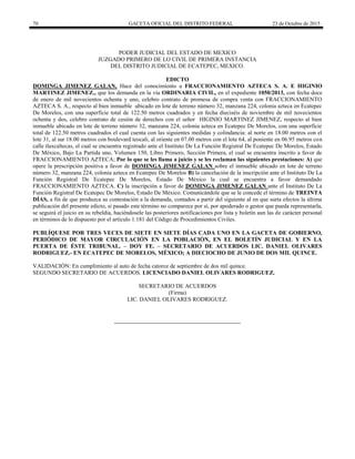 70 GACETA OFICIAL DEL DISTRITO FEDERAL 23 de Octubre de 2015
PODER JUDICIAL DEL ESTADO DE MEXICO
JUZGADO PRIMERO DE LO CIVIL DE PRIMERA INSTANCIA
DEL DISTRITO JUDICIAL DE ECATEPEC, MEXICO.
EDICTO
DOMINGA JIMENEZ GALAN, Hace del conocimiento a FRACCIONAMIENTO AZTECA S. A. E HIGINIO
MARTINEZ JIMENEZ., que los demanda en la vía ORDINARIA CIVIL, en el expediente 1050/2013, con fecha doce
de enero de mil novecientos ochenta y uno, celebro contrato de promesa de compra venta con FRACCIONAMIENTO
AZTECA S. A., respecto al bien inmueble ubicado en lote de terreno número 32, manzana 224, colonia azteca en Ecatepec
De Morelos, con una superficie total de 122.50 metros cuadrados y en fecha dieciséis de noviembre de mil novecientos
ochenta y dos, celebro contrato de cesión de derechos con el señor HIGINIO MARTINEZ JIMENEZ, respecto al bien
inmueble ubicado en lote de terreno número 32, manzana 224, colonia azteca en Ecatepec De Morelos, con una superficie
total de 122.50 metros cuadrados el cual cuenta con las siguientes medidas y colindancia: al norte en 18.00 metros con el
lote 31, al sur 18.00 metros con boulevard teocali, al oriente en 07.00 metros con el lote 64, al poniente en 06.95 metros con
calle tlaxcaltecas, el cual se encuentra registrado ante el Instituto De La Función Registral De Ecatepec De Morelos, Estado
De México, Bajo La Partida uno, Volumen 150, Libro Primero, Sección Primera, el cual se encuentra inscrito a favor de
FRACCIONAMIENTO AZTECA; Por lo que se les llama a juicio y se les reclaman las siguientes prestaciones: A) que
opere la prescripción positiva a favor de DOMINGA JIMENEZ GALAN sobre el inmueble ubicado en lote de terreno
número 32, manzana 224, colonia azteca en Ecatepec De Morelos B) la cancelación de la inscripción ante el Instituto De La
Función Registral De Ecatepec De Morelos, Estado De México la cual se encuentra a favor demandado
FRACCIONAMIENTO AZTECA. C) la inscripción a favor de DOMINGA JIMENEZ GALAN ante el Instituto De La
Función Registral De Ecatepec De Morelos, Estado De México. Comunicándole que se le concede el término de TREINTA
DÍAS, a fin de que produzca su contestación a la demanda, contados a partir del siguiente al en que surta efectos la última
publicación del presente edicto, si pasado este término no comparece por sí, por apoderado o gestor que pueda representarla,
se seguirá el juicio en su rebeldía, haciéndosele las posteriores notificaciones por lista y boletín aun las de carácter personal
en términos de lo dispuesto por el artículo 1.181 del Código de Procedimientos Civiles.
PUBLÍQUESE POR TRES VECES DE SIETE EN SIETE DÍAS CADA UNO EN LA GACETA DE GOBIERNO,
PERIÓDICO DE MAYOR CIRCULACIÓN EN LA POBLACIÓN, EN EL BOLETÍN JUDICIAL Y EN LA
PUERTA DE ÉSTE TRIBUNAL. – DOY FE. – SECRETARIO DE ACUERDOS LIC. DANIEL OLIVARES
RODRIGUEZ.- EN ECATEPEC DE MORELOS, MÉXICO; A DIECIOCHO DE JUNIO DE DOS MIL QUINCE.
VALIDACIÓN: En cumplimiento al auto de fecha catorce de septiembre de dos mil quince.
SEGUNDO SECRETARIO DE ACUERDOS. LICENCIADO DANIEL OLIVARES RODRIGUEZ.
SECRETARIO DE ACUERDOS
(Firma)
LIC. DANIEL OLIVARES RODRIGUEZ.
 