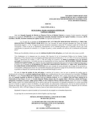 23 de Octubre de 2015 GACETA OFICIAL DEL DISTRITO FEDERAL 71
ESTADOS UNIDOS MEXICANOS
PODER JUDICIAL DE LA FEDERACIÓN
JUZGADO SEGUNDO DE DISTRITO EN MATERIA CIVIL
EN EL DISTRITO FEDERAL.
EDICTO
PARA EMPLAZAR A:
RCM GLOBAL TRADE, SOCIEDAD ANÓNIMA DE
CAPITAL VARIABLE.
Ante este Juzgado Segundo de Distrito en Materia Civil en el Distrito Federal, se tramita el juicio ejecutivo mercantil
radicado en el expediente 357/2015-III, en el cual Editorial Contenido, Sociedad Anónima de Capital Variable, le demanda a RCM
GLOBAL TRADE, Sociedad Anónima de Capital Variable, las siguientes prestaciones:
“a). El pago de la cantidad de $1´693,604.64 M.N. (UN MILLÓN SEISCIENTOS NOVENTA Y TRES MIL
SEISCIENTOS CUATRO PESOS 10/100 M.N.) (sic), por concepto de suerte principal adeudado del Título de Crédito
denominado pagaré, (…). b).- El pago de intereses moratorios mensuales a razón del 7% mensual a partir de la fecha de su
vencimiento y hasta el día de su liquidación conjuntamente con la cantidad principal que se demanda, mismos que serán
cuantificados en ejecución de sentencia. c).- El pago de gastos y costas causados con motivos de la tramitación del presente
juicio”
Misma que fue admitida a trámite por auto de veintiuno de julio de dos mil quince, en el cual, entre otras cosas se acordó:
“Con fundamento en lo dispuesto por los artículos 104, fracción II, de la Constitución Política de los Estados Unidos
Mexicanos, 53 bis, fracción I, de la Ley Orgánica del Poder Judicial de la Federación, 1°, 5°, 17, 170 y 171 de la Ley General de
Títulos y Operaciones de Crédito; y 1391 a 1396 del Código de Comercio, se admite la demanda en la vía ejecutiva
mercantil, en consecuencia, y sirviendo este auto de mandamiento en forma, requiérase a RCM GLOBAL TRADE, Sociedad
Anónima de Capital Variable, por conducto de quien legalmente la represente para que en el acto de la diligencia haga pago a
la actora, de la cantidad de $1´693,604.64 (UN MILLÓN SEISCIENTOS NOVENTA Y TRES MIL SEISCIENTOS
CUATRO PESOS 10/100 MONEDA NACIONAL) (sic), por concepto de suerte principal, más el pago de los accesorios y,
no haciéndolo, embárguensele bienes de su propiedad suficientes para garantizar el pago de las prestaciones reclamadas, los que
se pondrán en depósito de la persona que bajo su responsabilidad designe la actora.”
Por auto de cinco de octubre de dos mil quince, a petición de la actora y una vez que se agotaron los medios para la
localización de su domicilio, se ordenó emplazarla por edictos, que se publicarán por tres veces consecutivas en el periódico “El Diario
de México” y en la “Gaceta Oficial del Gobierno del Distrito Federal”, haciéndole saber a dicha enjuiciada que deberá presentarse
ante este Juzgado Segundo de Distrito en Materia Civil en el Distrito Federal, sito en el Edificio Sede del Poder Judicial de la
Federación en San Lázaro ubicado en Avenida Eduardo Molina número dos (2), esquina Sidar y Rovirosa, colonia del Parque,
delegación Venustiano Carranza, código postal 15960, en esta Ciudad de México, Distrito Federal, dentro del término de treinta
días, contado a partir de la última publicación de los edictos, para que dé contestación a la demanda instaurada en su contra; apercibida
que de no hacerlo se seguirá el juicio en rebeldía y de igual manera, las subsecuentes notificaciones, aún las de carácter personal, le
surtirán por medio de lista que se fije en los estrados de este órgano jurisdiccional, de conformidad con lo dispuesto por los artículos
1068, fracción III, 1069 y 1070 del Código de Comercio, hasta en tanto señale domicilio para tales efectos.
Quedando la respectiva copia de traslado en la secretaría de este juzgado en su inmediata disposición.
Lo que hago de su conocimiento para los efectos legales a que haya lugar.
MÉXICO, DISTRITO FEDERAL, CINCO DE OCTUBRE
DE DOS MIL QUINCE.
LA SECRETARIA DEL JUZGADO SEGUNDO DE
DISTRITO EN MATERIA CIVIL EN EL DISTRITO
FEDERAL.
(Firma)
LIC. GLORIA SANTIAGO ROJANO.
 