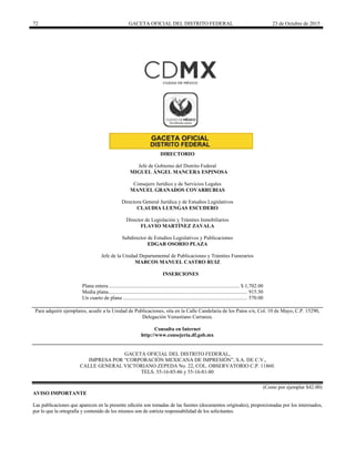 72 GACETA OFICIAL DEL DISTRITO FEDERAL 23 de Octubre de 2015
DIRECTORIO
Jefe de Gobierno del Distrito Federal
MIGUEL ÁNGEL MANCERA ESPINOSA
Consejero Jurídico y de Servicios Legales
MANUEL GRANADOS COVARRUBIAS
Directora General Jurídica y de Estudios Legislativos
CLAUDIA LUENGAS ESCUDERO
Director de Legislación y Trámites Inmobiliarios
FLAVIO MARTÍNEZ ZAVALA
Subdirector de Estudios Legislativos y Publicaciones
EDGAR OSORIO PLAZA
Jefe de la Unidad Departamental de Publicaciones y Trámites Funerarios
MARCOS MANUEL CASTRO RUIZ
INSERCIONES
Plana entera................................................................................................... $ 1,702.00
Media plana......................................................................................................... 915.50
Un cuarto de plana .............................................................................................. 570.00
Para adquirir ejemplares, acudir a la Unidad de Publicaciones, sita en la Calle Candelaria de los Patos s/n, Col. 10 de Mayo, C.P. 15290,
Delegación Venustiano Carranza.
Consulta en Internet
http://www.consejeria.df.gob.mx
GACETA OFICIAL DEL DISTRITO FEDERAL,
IMPRESA POR “CORPORACIÓN MEXICANA DE IMPRESIÓN”, S.A. DE C.V.,
CALLE GENERAL VICTORIANO ZEPEDA No. 22, COL. OBSERVATORIO C.P. 11860.
TELS. 55-16-85-86 y 55-16-81-80
(Costo por ejemplar $42.00)
AVISO IMPORTANTE
Las publicaciones que aparecen en la presente edición son tomadas de las fuentes (documentos originales), proporcionadas por los interesados,
por lo que la ortografía y contenido de los mismos son de estricta responsabilidad de los solicitantes.
 