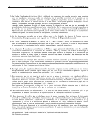 8 GACETA OFICIAL DEL DISTRITO FEDERAL 23 de Octubre de 2015
3.- La Unidad Coordinadora de Archivos (UCA) establecerá los mecanismos de consulta necesarios para garantizar
que los expedientes archivados puedan ser solicitados por la autoridad competente en el ejercicio de sus
atribuciones legales, ser localizados ágilmente y que los expedientes en préstamo puedan ser devueltos una vez
concluido el plazo máximo de consulta que será de 30 días hábiles. Dicho tiempo podrá ser prorrogado a solicitud
expresa y debidamente justificada indicando una nueva fecha compromiso de entrega.
Además, resulta importante describir el tiempo necesario de ejecución en cada una de las actividades del
procedimiento, siendo éstos cuantificados en horas o días hábiles. En los casos que por la propia naturaleza de
la actividad no sea posible establecer el tiempo aproximado, se debe justificar en el apartado de Criterios de
Operación de los procedimientos en que proceda, que la misma resulta variable, en virtud de que su cumplimiento
depende de agentes y/o factores externos al ente público y/o unidad administrativa.
4.- En los documentos generados por el ente público tanto en las Unidades de Archivo de Trámite como de
Concentración, el tiempo de guarda estará regulado por el Catálogo de Disposición Documental.
5.- La Unidad Coordinadora de Archivos, en consulta con el COTECIAD-SDUV, emitirá los instrumentos de control
para la regularización de los procesos archivísticos que se lleven a cabo a lo largo del ciclo vital de los documentos
e instrumentarlos en coordinación con las unidades responsables del manejo de los archivos.
6.- La integración de expedientes deberá hacerse en folders o legajos plenamente identificados con las carátulas
estandarizadas establecidas en la Secretaría de Desarrollo Urbano y Vivienda, con el objeto de homologar su
clasificación y descripción. Los expedientes deberán foliarse para preservar la integridad de la información que
contienen y también se deberá evitar el incorporar elementos que dañen o lastimen a los documentos que los
constituyen, tales como ligas, clips, broches o grapas.
7.- Los expedientes que contengan datos personales se deberán mantener actualizados y se utilizarán exclusivamente
para los fines legales para los que fueron creados conforme a los principios, derechos, obligaciones y procedimientos
que regula la protección y tratamiento de los datos personales en posesión de los entes públicos establecidos en la Ley
de Protección de Datos Personales para el Distrito Federal.
8.- Por regla general, los expedientes deben contener los documentos originales o copias certificadas de los mismos.
Excepcionalmente pueden contener copias simples para los casos en que jurídicamente se permita o requiera su
manejo, de conformidad con la normatividad que emita el COTECIAD-SDUV.
9.- Los documentos que no son materia de archivo, que no se glosan o incorporan a un expediente definitivo,
tales como síntesis informativas, publicaciones, revistas, notas periodísticas impresas, controles y relaciones de
seguimiento, borradores, fotocopias, otros materiales documentales similares y documentos no definitorios, se podrán
destinar desde la propia oficina generadora para un segundo uso o a los centros de recolección de papel para de
conformidad con la normatividad que emita el COTECIAD-SDUV.
Las impresiones de documentos enviados por fax o correo electrónico deberán registrarse para el trámite de
recepción y se glosarán al expediente salvo que se sustituyan por los originales.
10.- Los expedientes abiertos con anterioridad al 1º de enero de 2008 deben mantener la clasificación con la que
originalmente se abrieron. Sus vigencias se regirán conforme al Catálogo de Disposición Documental.
11.- Los documentos de archivo que se clasifiquen como de acceso restringido, bajo las figuras de información
reservada o confidencial por las Unidades Administrativas que conforman la Secretaría de Desarrollo Urbano y
Vivienda deberán identificarse y organizarse de conformidad con la normatividad aplicable conforme a la Ley
Transparencia y Acceso a la Información Pública y Protección de Datos Personales del Distrito Federal;
adicionalmente, para su correcta administración y control se aplicarán las disposiciones técnicas siguientes:
Si dentro de una serie documental se ha restringido el acceso a un sólo expediente o a un grupo de expedientes,
éste o éstos deberán registrarse en un inventario especial dentro de cada área administrativa en el que se señalen los
datos de identificación siguientes:
a).- Nombre de la Unidad Generadora o usuaria de los expedientes de acceso restringido;
b).- Título del expediente;
 