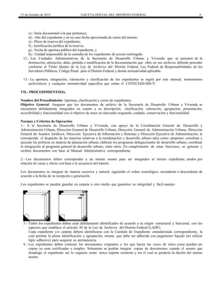 23 de Octubre de 2015 GACETA OFICIAL DEL DISTRITO FEDERAL 9
c).- Serie documental a la que pertenece;
d).- Año del expediente y en su caso fecha aproximada de cierre del mismo;
e).- Plazo de reserva del expediente;
f).- Justificación jurídica de la reserva;
g).- Fecha de apertura pública del expediente, y
h).- Unidad responsable de la custodia de los expedientes de acceso restringido.
12.- Las Unidades Administrativas de la Secretaría de Desarrollo Urbano y Vivienda que se percaten de la
destrucción, alteración, daño, pérdida o modificación de la documentación que obra en sus archivos deberán proceder
conforme al Título Quinto de la Ley de Archivos del Distrito Federal, Ley Federal de Responsabilidades de los
Servidores Públicos, Código Penal para el Distrito Federal y demás normatividad aplicable.
13.- La apertura, integración, valoración y clasificación de los expedientes se regirá por este manual, instrumentos
archivísticos y cualquier normatividad específica que emita el COTECIAD-SDUV.
VII.- PROCEDIMIENTO(S).
Nombre del Procedimiento: Apertura, clasificación y cierre de expedientes.
Objetivo General: Asegurar que los documentos de archivo de la Secretaría de Desarrollo Urbano y Vivienda se
encuentren debidamente integrados en cuanto a su descripción, clasificación, valoración, agrupación, presentación,
accesibilidad y funcionalidad con el objetivo de tener un adecuado resguardo, cuidado, conservación y funcionalidad.
Normas y Criterios de Operación:
1.- A la Secretaría de Desarrollo Urbano y Vivienda, con apoyo de la Coordinación General de Desarrollo y
Administración Urbana, Dirección General de Desarrollo Urbano, Dirección General de Administración Urbana, Dirección
General de Asuntos Jurídicos, Dirección Ejecutiva de Información y Sistemas y Dirección Ejecutiva de Administración, le
corresponde el despacho de las materias relativas a la reordenación y desarrollo urbano tales como: proponer, coordinar y
ejecutar las políticas en materia de planeación urbana; elaborar los programas delegacionales de desarrollo urbano; coordinar
la integración al programa general de desarrollo urbano, entre otros. En cumplimiento de estas funciones, se generan y
reciben documentos con base al Manual Administrativo correspondiente.
2.- Los documentos deben corresponder a un mismo asunto para ser integrados al mismo expediente, unidos por
relación de causa y efecto con base a la secuencia del trámite.
Los documentos se integran de manera sucesiva y natural, siguiendo el orden cronológico ascendente o descendente de
acuerdo a la fecha de su recepción o generación.
Los expedientes se pueden guardar en carpeta u otro medio que garantice su integridad y fácil manejo.
3.- Todos los expedientes deben estar debidamente identificados de acuerdo a su origen estructural y funcional, con los
aspectos que establece el artículo 30 de la Ley de Archivos del Distrito Federal (LADF).
Cada expediente y/o carpeta deberá identificarse con la Carátula de Expediente estandarizada correspondiente, la
cual permite la plena identificación y agrupación, misma que debe ser adherida con pegamento líquido (no utilizar
lápiz adhesivo) para asegurar su permanencia
4.- Los expedientes deben contener los documentos originales o los que hacen las veces de éstos como pueden ser
copias ya sean certificadas o simples. Solamente se podrán integrar copias de documentos cuando el asunto que
desahoga el expediente así lo requiera como único soporte existente y sin el cual se perdería la ilación del mismo
asunto.
 