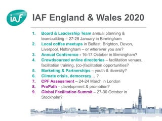 IAF England & Wales 2020
1. Board & Leadership Team annual planning &
teambuilding – 27-28 January in Birmingham
2. Local coffee meetups in Belfast, Brighton, Devon,
Liverpool, Nottingham – or wherever you are?
3. Annual Conference - 16-17 October in Birmingham?
4. Crowdsourced online directories – facilitation venues,
facilitation training, (co-)facilitation opportunities?
5. Marketing & Partnerships – youth & diversity?
6. Climate crisis, democracy… ?
7. CPF Assessment – 24-24 March in London
8. ProPath – development & promotion?
9. Global Facilitation Summit – 27-30 October in
Stockholm?
 