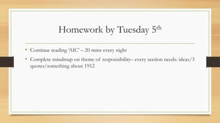 Homework by Tuesday 5th
• Continue reading ‘AIC’ – 20 mins every night
• Complete mindmap on theme of responsibility– every section needs: ideas/3
quotes/something about 1912
 