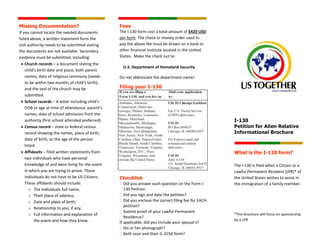 I-130
Petition for Alien Relative
Informational Brochure
What is the I-130 form?
The I-130 is filed when a Citizen or a
Lawful Permanent Resident (LPR)* of
the United States wishes to assist in
the immigration of a family member.
*This brochure will focus on sponsorship
by a LPR
Fees
The I-130 form cost a total amount of $420 USD
per form. The check or money order used to
pay the above fee must be drawn on a bank or
other financial institute located in the United
States. Make the check out to
U.S. Department of Homeland Security
Do not abbreviate the department name!
Filing your I-130
Checklist
 Did you answer each question on the Form I-
130 Petition
 Did you sign and date the petition?
 Did you enclose the correct filing fee for EACH
petition?
 Submit proof of your Lawful Permanent
Residence?
If applicable, did you include your spouse’s?
 His or her photograph?
 Both your and their G-325A form?
Missing Documentation?
If you cannot locate the needed documents
listed above, a written statement form the
civil authority needs to be submitted stating
the documents are not available. Secondary
evidence must be submitted, including:
 Church records – a document stating the
child’s birth date and place, both parent
names, date of religious ceremony (needs
to be within two months of child’s birth),
and the seal of the church may be
submitted.
 School records – A letter including child’s
DOB or age at time of attendance, parent’s
names, date of school admission from the
authority (first school attended preferred).
 Census record – state or federal census
record showing the names, place of birth,
date of birth, or the age of the person
listed.
 Affidavits – filed written statements from
two individuals who have personal
knowledge of and were living for the event
in which you are trying to prove. These
individuals do not have to be US Citizens.
These affidavits should include:
o The individuals full name,
o Their place of address,
o Date and place of birth,
o Relationship to you, if any,
o Full information and explanation of
the event and how they know.
 