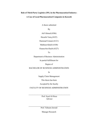 Role of Third-Party Logistics (3PL) in the Pharmaceutical Industry:
A Case of Local Pharmaceutical Companies in Karachi
A thesis submitted
By
Atif Ahmed (4306)
Huzaifa Tariq (4107)
Hammad Usmani (4121)
Mahhum Khalil (4108)
Osama-bin-Hasib (4327)
To
Department of Business Administration
In partial fulfillment for
Degree of
BACHELOR OF BUSINESS ADMINISTRATION
In
Supply Chain Management
This thesis has been
Accepted by the faculty
FACULTY OF BUSINESS ADMINISTRATION
Prof. Syed Ali Raza
Advisor
Prof. Tehseen Jawaid
Manager Research
 