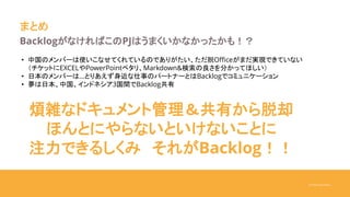 ©Yukari Kurihara
まとめ
BacklogがなければこのPJはうまくいかなかったかも！？
• 中国のメンバーは使いこなせてくれているのでありがたい、ただ脱Officeがまだ実現できていない
（チケットにEXCELやPowerPointペタリ、Markdown&検索の良さを分かってほしい）
• 日本のメンバーは…とりあえず身近な仕事のパートナーとはBacklogでコミュニケーション
• 夢は日本、中国、インドネシア3国間でBacklog共有
煩雑なドキュメント管理＆共有から脱却
ほんとにやらないといけないことに
注力できるしくみ それがBacklog！！
 