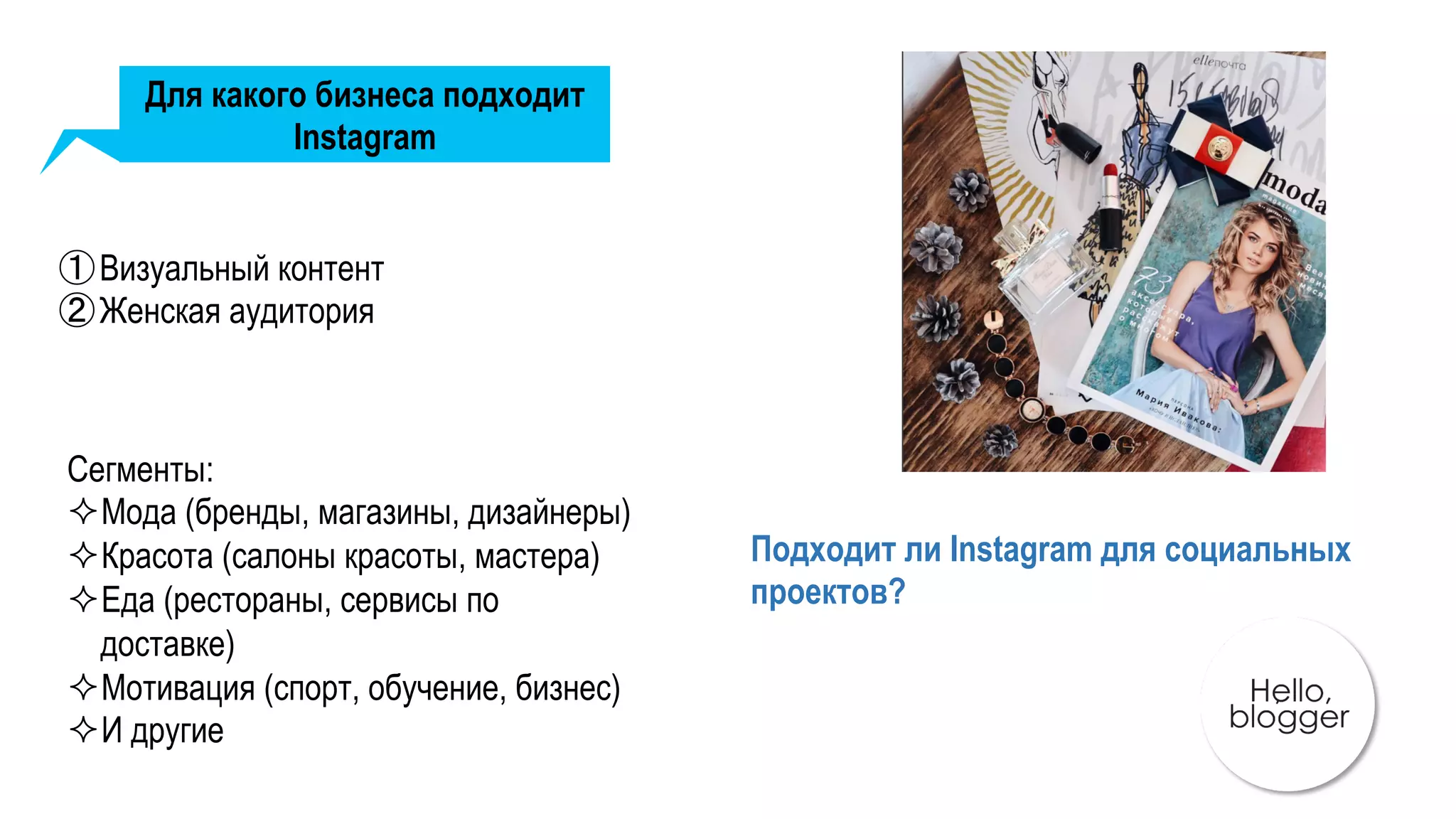 Для какого бизнеса подходит
Instagram
① Визуальный контент
② Женская аудитория
Сегменты:
² Мода (бренды, магазины, дизайнеры)
² Красота (салоны красоты, мастера)
² Еда (рестораны, сервисы по
доставке)
² Мотивация (спорт, обучение, бизнес)
² И другие
Подходит ли Instagram для социальных
проектов?
 