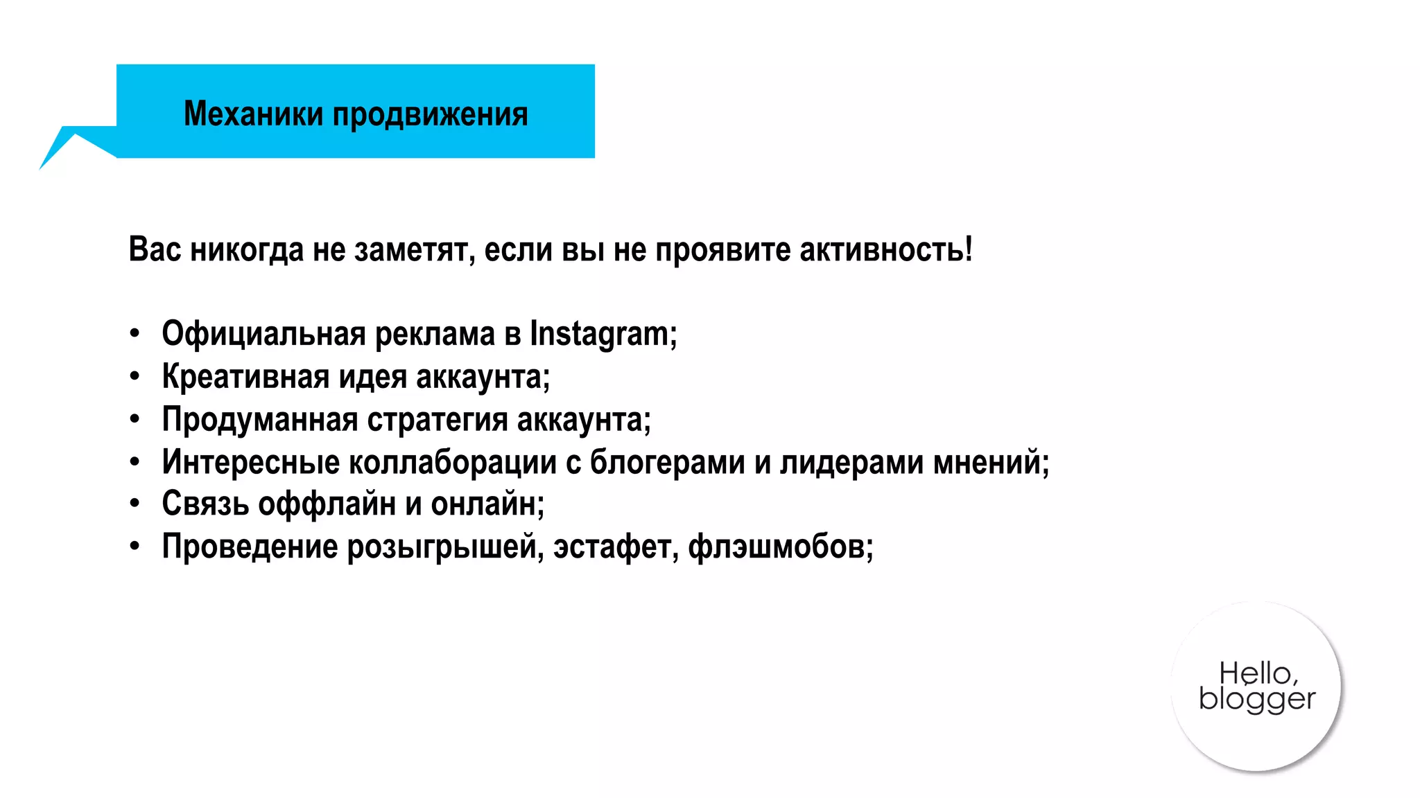 Механики продвижения
Вас никогда не заметят, если вы не проявите активность!
•  Официальная реклама в Instagram;
•  Креативная идея аккаунта;
•  Продуманная стратегия аккаунта;
•  Интересные коллаборации с блогерами и лидерами мнений;
•  Связь оффлайн и онлайн;
•  Проведение розыгрышей, эстафет, флэшмобов;
 