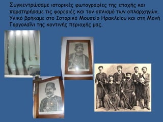 Συγκεντρώσαμε ιστορικές φωτογραφίες της εποχής και 
παρατηρήσαμε τις φορεσιές και τον οπλισμό των οπλαρχηγών. 
Υλικό βρήκαμε στο Ιστορικό Μουσείο Ηρακλείου και στη Μονή 
Γοργολαΐνι της κοντινής περιοχής μας. 
 
