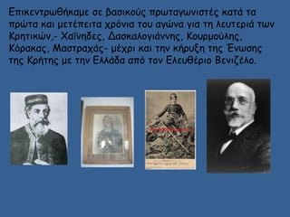 Επικεντρωθήκαμε σε βασικούς πρωταγωνιστές κατά τα 
πρώτα και μετέπειτα χρόνια του αγώνα για τη λευτεριά των 
Κρητικών,- Χαΐνηδες, Δασκαλογιάννης, Κουρμούλης, 
Κόρακας, Μαστραχάς- μέχρι και την κήρυξη της Ένωσης 
της Κρήτης με την Ελλάδα από τον Ελευθέριο Βενιζέλο. 
 