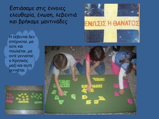 Εστιάσαμε στις έννοιες 
ελευθερία, ένωση, λεβεντιά 
και βρήκαμε μαντινάδες 
Η λεβεντιά δεν 
σπέρνεται, μα 
ούτε και 
πουλιέται, μα 
οντέ γεννιέται 
ο Κρητικός 
μαζί και αυτή 
γεννιέται. 
 