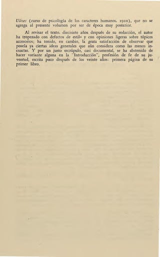 UJises (curso de psicología de los caracteres humanos, 19ro), que no se
agrega al presente volumen por ser de época muy posterior.
Al revisar el texto, diecisiete años después de su redacción, el autor
ha tropezado con defectos de estilo y con opiniones ligeras sobre tópicos
accesorios; ha tenido, en cambio, la grata satisfacción de observar que
poseía ya ciertas ideas generales que aún considera como las menos in-
exactas. Y por un justo escrúpulo, casi documental, se ha abstenido de
hacer variante alguna en la "Introducción", profesión de fe de su ju-
ventud, escrita poco después de los veinte años: primera página de su
primer libro.
/
 