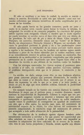 JOSÉ INGENIEROS
El odio es rectilíneo y no teme la verdad: la envidia es torcida y
trabaja la mentira. Envidiando se sufre más que odiando: como esos tor-
mentos enfermizos que tórnanse terroríficos de noche, amplificados por el
horror de las tinieblas.
El odio puede hervir en los grandes corazones; puede ser justo y
santo; lo es muchas veces, cuando quiere borrar la tiranía, la infamia, la ·
indignidad. La envidia es de corazones pequeños. La conciencia del propio
mérito suprime toda menguada villanía; el hombre que se siente superior
no puede envidiar, ni envidia nunca el loco feliz que vive con delirio de
las grandezas. Su odio está de pie y ataca de frente. César aniquiló a
Pompeyo, sin rastrerías; Donatello venció con su "Cristo" al de Brune-
lleschi, sin abajamientos; Nietzsche fulminó a Wagner, sin envidiarlo. Así
como la genialidad presiente la gloria y da a sus predestinados cierto
ademán apocalíptico, la certidumbre de un oscuro porvenir vuelve miopes
y reptiles a los mediocres. Por eso los hombres sin méritos siguen siendo
envidiosos a pesar de los éxitos obtenidos por su sombra mundana, como
si un remordimiento interior les gritara que los usurpan sin merecerlos. Esa
conciencia de su ,mediocridad es un tormento; comprenden que sólo pueden
permanecer en la cumbre impidiendo que otros lleguen hasta ellos y los
descubran. La envidia es una defensa de las sombras contra los hombres.
Con los distingos enunciados, los clásicos aceptan el parentesco entre
la envidia y el odio, sin confundir ambas pasiones. Conviene sutilizar
el problema distinguiendo otras que se le parecen: la emulación y los
celos.
La envidia, sin duda, arraiga. como ellas en una tendencia afectiva,
pero posee caracteres propios que permiten diferpciarla. Se envidia lo
que otros ya tienen y se desearía tener, sintiendo que el propio es un
deseo sin esperanza; se cela lo que ya se posee y se teme perder; se
emula en pos de algo que otros también anhelan, teniendo la posibilidad
de alcanzarlo.
Un ejemplo tomado en las fuentes más notorias ilustrará la cuestión.
Envidiamos la mujer que el prójimo posee y nosotros deseamos, cuando
sentimos la imposibilidad de disputársela. Celamos la mujer que nos per-
tenece, cuando juzgamos incierta su posesión y tememos que otro pueda
compartirla o quitárnosla. Competimos sus favores en noble emulación,
cu.a?,do vemos la posibilidad de conseguirlos en igualdad de condiciones
con otro que a ellos aspira. La envidia nace, pues, del sentimiento de
inferioridad respecto de su objeto; los celos derivan del sentimiento de
posesión comprometido; la emulación surge del sentimiento de, potencia
que acompaña a toda noble afirmación de la personalidad.
Por deformación de la tendencia egoísta algunos hombres están
naturalmente inclinados a envidiar a los que poseen tal superioridad por
ellos anhelada en vano; la envidia es mayor cuando más imposible se
considera la adquisición del bien codiciado. Es el reverso de la emula-
ción; ésta es una fuerza propulsora y fecunda, siendo aquélla una rémora
/
 