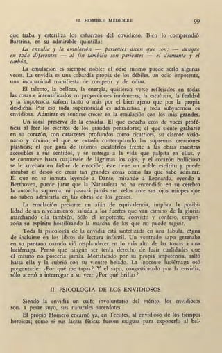 EL HOMBRE MEDIOCRE 99
que traba y esteriliza los esfuerzos del envidioso. Bien lo comprendió
Bartrina, en su admirable quintilla:
LA envidia y la emulación - parientes dicen que son; - aunque
en todo dijerentes - al fin también son parientes - el diamante y eJ
carbón.
La emulación es siempre noble: el odio mismo puede serlo algunas
,,eces. La envidia es una cobardía propia de los débiles, un odio impotente,
una incapacidad manifiesta de compe~ir y de odiar.
El talento, la belleza, la energía, quisieran verse reflejados en todas
las cosas e intensificados en proyecciones innúmeras; la estulticia, la fealdad
y la impotencia sufren tanto o más por el bien ajeno que por la propia
desdicha. Por eso toda superioridad es admirativa y toda subyacencia es
envidiosa. Admirar es sentirse crecer en la emulación con los más_grandes.
Un ideal preserva de la envidia. El que escucha ecos de voces profé-
ticas al leer. los escritos de los grandes pensadores; el que siente grabarse
en su corazón, con caracteres profundos como cicatrices, su clamor visio-
nario y divino; el que se extasía contemplando las supremas creaciones
plásticas; el que goza de íntimos escalofríos frente a las obras maestras
accesibles a sus sentidos, y se entrega a la vida que palpita en ellas, y
se. conmueve hasta cuajársele de lágrimas los ojos, y el ·corazón bullicioso
se le arrebata en fiebre de emoción; éste tiene un noble espíritu y puede
incubar el deseo de crear tan grandes cosas como las que sabe admirar.
El que no se inmuta leyendo a Dante, mirando a Leonardo, oyendo a
Beethoven, puede jurar que la Naturaleza no ha encendido en su cerebro
la antorcha suprema, ni paseará jamás sin velos ante sus ojos miopes que
no saben admirarla en las obras de los genios.('
La emulación presume un afán de equivalencia, implica la posibi-
lidad de un nivelamiento; saluda a los fuertes que van camino de la gloria,
marchando ella también. Sólo el impotente, convicto y confeso, empon-
zoña su espíritu hostilizando la marcha de los que no puede seguir.
Toda la psicología de la envidia está sintetizada en una fabula, a~gna
de incluirse en los libros de lectura infantil. Un ventrudo sapo graznaba
en su pantano cuando vió resplandecer en lo más alto de las toscas a una
luciérnaga. Pensó que ningún ser tenía derecho de lucir cualidades que
él mismo no_poseeria jamás. Mortificado por su propia impotencia, saltó
hasta ella y la cubrió con su vientre helado. La inocente luciérnaga osó
preguntarle: ¿Por qué me tapas? Y el sapo, congestionado por la envidia,
sólo acertó a interrogar a su vez: ¿Por qué brillas?
II. PSICOLOGIA DE LOS ENVIDIOSOS
, Siendo la envidia un culto involuntario del mérito, los envidiosos
!!On, a pesar suyo, sus naturales sacerdotes.
El propio Homero encarnó ya, en Tersites, al envidioso de los tiempos
heroicos; como si sus lacras físicas fuesen exiguas para exponerlo al bal-
 