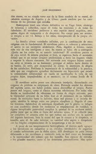 100 JOSÉ INGENIEROS
dón eterno, en un simple verso nos da la línea sombría de su moral, di-
ciéndolo enemigo de Aquiles y de Ulises: puede medirse por fas exce-
lencias de las personas que envidia.
Shakespeare trazó una silueta definitiva en su Yago feroz, almácigo
de infamias y cobardías, capaz de todas las traiciones y de todas las
falsedades. El envidioso pertenece a una especie moral raquítica, mez-
quina, digna de compasión o de desprecio. Sin coraje para ser asesino,
se resigna a ser vil. Rebaja a los otros, desesperando de la propia ele-
vación.
La familia ofrece variedades infinitas, por la combinación de otros
estigmas con .lo fundamental. El envidioso pasivo es solemne y setencioso;
el activo es un escorpión atrabiliario. Pero, lúgubre o bilioso, nunca
sabe reír de risa inteligente y sana. Su mueca es falsa: ríe a contrapelo.
' ¿Quién no los codea en su mundo intelectual? El envidioso pasivo es
de cepa servil. Si intenta practicar el bien, se equivoca hasta el asesinato:
diríase que es un miope cirujano predestinado a herir los órganos vitales
y respetar la víscera cancerosa. No retrocede ante ninguna bajeza cuando
un astro se levanta en su horizonte: persigue al mérito hasta dentro de
su tumba. Es serio, por incapacidad de reírse; le atormenta la alegría
de los satisfechos.' Proclama la importancia de la solemnidad y la practica;
sabe que sus congéneres aprueban tácitamente esa hipocresía que escuda
la irremediable inferioridad: no vacila en sacrificarles la vida de sus
propios hijos, empujándoles, si es necesario, en el mismo borde de la
tumba.
El envidioso activo posee una docuencia intrépida, disimulando con
niágaras de palabras su estiptiquez de ideas. Pretende sondar los abismos
del espíritu ajeno, sin haber podido 'nunca desenredar el prop_io. Parece
poseer mil lenguas, como· el clásico monstruo rebelesiano. Por todas ellas
destila su insidiosidad de viborezno en forma de elogio reticente, pues
la viscosidad urticante de su falso loar es el máximum de su valentía
moral. Se multiplica hasta lo infinito; tiene mil piernas y se insinúa do-
quier, siembra la intriga entre sus propios cómplices y, llegado el caso,
los traiciona. Sabiéndose de antemano repudiado por la gloria, ·se refugia
en esas academias donde los mediocres se empampanan de vanidad; si
alguna inexplicable paternidad complica la quietud de su madurez estéril,
podéis jurar que su obra es fruto del esfuerzo ajeno. Y es cobarde para
ser completo; se arrastra ante los que turban sus noches con la aureola
del ingenio luminoso, besa la mano del que le conoce y le desprecia, se
humilla ante él. Se sabe inferior; su vanidad sólo aspira a desquitarse
con las frágiles compensaciones de la zangamanga a ras de tierra.
A pesar de sus temperamentos heterogéneos, el destino suele agrupar
a los envidiosos en camarillas o en círculos, sirviéndoles de argamasa
el común sufrimiento por la dicha ajena. Allí desahogan su pena íntima
difamando a los envidiosos y vertiendo toda su hiel como un homenaje
a la superioridad del talento que los humilla. Son capaces de envidiar
a los grandes muertos, como si los detestaran personalmente. Hay quien
 