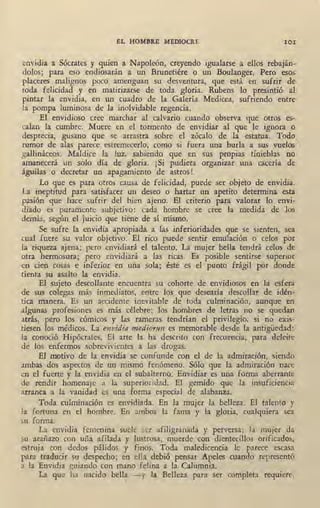 EL HOMBRE MEDIOCRE IOI
envidia a Sócrates y quien a Napoleón, creyendo igualarse a ellos rebaján-
dolos; para eso endiosarán a un Brunetiére o un Boulanger. Pero esos
placeres malignos poco amenguan su desventura, que está en sufrir' de
toda felicidad y en matirizarse de toda gloria. -Rubens lo presintió al
pintar la envidia, en un cuadro de la Galería. Medicea, sufriendo entre
la pompa luminosa de la inolvidable regencia. ·
El ,envidioso cree marchar al calvario cuando observa que otros es-
calan la cumbre. Muere en el tor-mento de envidiar al que le ignora o
desprecia, gusano que se arrastra sobre el zócalo de la estatua. Todo
rumor de alas parece estremecerlo, como si fuera una burla a sus vuelos
gallináceos. Maldice la luz, sabiendo que en sus propias tinieblas no
amanecerá un solo día de, gloria. ¡Si pudiera organizar una cacería de
águilas o decretar un apagamiento de astros !
Lo que es para otros causa de felicidad, puede ser objeto de envidia.
La ineptitud para satisfacer un deseo o hartar un apetito determina esta
pasión que hace sufrir del bien ajeno. El criterio para valorar lo envi-
diado es puramente subjetivo: cada hombre se cree la medida de los
demás, según el juicio que tiene de sí mismo.
Se sufre la envidia apropiada a las inferioridades que se sienten, sea
cual fuere su valor objetivo. El rico puede sentir emulación o celos por
la riqueza ajena; pero envidiará e1 talento. La mujer bella tendrá celos de
otra hermosura; pero envidiará a las ricas. Es posible sentirse superior
en cien cosas e inferior en una sola; éste es el punto frágil por donde
tienta su asalto la envidia. ·
El sujeto descollante encuentra su cohorte de envidiosos en la esfera
de sus colegas más inmediatos, entre los que desearía descollar de idén-
tica rrianera. Es un accidente inevitable de toda culminación, aunque en
algunas profesiones es más célebre; los hombres de letras no se quedan
atrás, pero los ·cómicos y las rameras tendrían el privilegio, si no exis-
tiesen los médicos. La envidia mediomn es memorable desde la antigüedad:
1a conoció Hipócrates. El arte la ha descrito con frecuencia, para deleite
de los enfermos sobrevivientes a las drogas.
El motivo de la envidia se confunde con el de la admiración, siendo
ambas dos aspectos de un mismo fenómeno. Sólo que la admiración nace
en el fuerte y la envidia en el subalterno. Envidiar es una fom~a aberrante
de rendir homenaje a la superioridad. El gemido que la insuficiencia
arranca a la vanidad es una forma especial de alabanza.
Toda culminación es envidiada. En la mujer la belleza. El talento y
la fortuna en el hombre. En ambos la fama y la gloria, cualquiera sea
su forma.
La envidia femenina suele ser afiligranada y perversa; . la mujer da
su arañazo con uña afilada y lustrosa, muerde con dientecillos orificados,
estruja con dedos pálidos y finos. Toda maledicencia le parece escasa
para traducir su despecho; en ella debió pensar Apeles cuando representó
a la Envidia guiando con mano felina a la Calumnia.
La que ha nacido bella - y la Belleza para ser completa requiere,
 