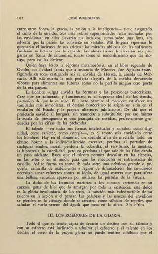 102 JOSÉ INGENIEROS
entre otros dones, la gracia, la pasión y la inteligencia- tiene asegurado
el culto de la envidia. Sus más nobles superioridades serán adoradas por
las envidiosas; en ellas clavarán sus incisivos, como sobre una lima, sin
advertir que la pasión las convierte en vestales. Mil lenguas viperinas le
quemarán el incienso de sus críticas; las miradas oblicuas de las sufrient~
fusilarán su belleza por la espalda; las almas tristes le elevarán sus ple-
garias en farma de calumnias, torvas como el remordimiento que las ato-
siga, pero no las detiene.
Quien haya leído la séptima metamorfosis, en el libro segundo de
Ovidio, no olvidará jamás que a instancia de Minerva, fue Aglaura trans-
figurada en roca, castigando así su envidia de Hersea, la amada de Mer-
curio. Allí está" escrita la más perfecta alegoría de la envidia devorando
víboras para alimentar sus furores; como no la perfiló ningún otro poeta
de la era pagana.
El hombre vulgar envidia las fortunas y las posiciones burocráticas.
Cree que ser adinerado y funcionario es el supremo ideal de los demás,
partiendo de que lo es suyo. El dinero permite al mediocre satisfacer sus
vanidades más inmediatas; el destino burocrático le asigna un sitio en el
escalafón del Estado y le prepara ulteriores jubilaciones. De ahí que el
proletario envidie al burgués, sin renunciar a substituirlo; por eso mismo
la escala del presupuesto es una jerarquía de envidias, perfectamente gra-
duadas por las cifras de las prebendas.
El talento -en todas sus formas intelectuales y morales : como dig-
nidad, como carácter, como energía-, es el tesoro más envidiado entre
los hombres. Hay en el doméstico un sórdido afán de nivelarlo todo, un
obtuso horror a la individualización excesiva; perdona al portador de
cualquier sombra moral, perdona la cobardía, el servili'smo, la mentira,
la hipocresía, la esterilidad, pero no perdona al que sale de las filas dando
un paso adelante. Basta que el talento permita descollar en las ciencias,
en las artes o en el amor, para que los mediocres se entremezcan de
envidia. Así se forma en torno de cada astro una nebulosa grande o pe-
queña, camarilla de maldicientes o legión de difamadores: los envidiosos
necesitan aunar esfuerzos contra su ídolo, de igual manera que para afear
una belleza venusina aparecen por millares las pústulas de la viruela.
La dicha de los fecundos martiriza a los eunucos vertiendo en su
corazón gotas de hiel que lo amargan por toda la existencia; este dolor
es la gloria involuntaria de los otros, la sanción más indestructible de 1 su
talento en la acción o el pensar. Las palabras y las muecas del envidioso
se pierden en la ciénaga donde se arrastra, como silbidos de reptiles que
saludan el vuelo sereno del águila que pasa en la altura. Sin oírlos.
III. LOS ROEDORES DE LA GLORIA
Todo el que se siente capaz de crearse un destino con su talento y
con su esfuerzo está inclinado a admirar el esfuerzo y el talento en los
demás; el deseo de la propia gloria no puede sentirse cohibido por el
 