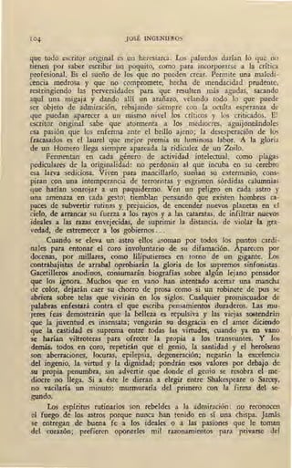 JOSÉ INGENIEROS
que todo escritor original es un heresiarca. Los palurdos darían lo que no
tienen por saber escribir un poquito, como para incorporarse a la crítica
profesional. Es el sueño de los que no pueden crear. Permite una maledi-
cencia medrosa y que no compromete, hecha de mendacidad prudente,
restringiendo las perversidades para que resulten más- agudas, sacando
aquí una migaja y dando allí un arañazo, velando todo lo que puede
ser objeto de admiración, rebajando siempre con la oculta esperanza de
que puedan aparecer a un mismo nivel los críticos y los criticados. El
t-scritor original sabe que atormenta a los mediocres, aguijoneándoles
esa pasión que los enferma ante el brillo ajeno; la desesperación de los
fracasados es el laurel que mejor premia su luminosa labor. A la gloria
de un Homero llega siempre apareada la ridiculez de un Zoilo.
Fermentan en cada género de actividad intelectual, como plagas
pediculares de la originalidad: no perdonan al que incuba en su cerebro
esa larva sediciosa. Viven para mancillado, sueñan su exterminio, cons-
piran con una intemperancia de terroristas y esgrimen sórdidas calumnias
que harían sonrojar a un paquidermo. Ven .un peligro en cada astro y
una amenaza en cada gesto; tiemblan pensando que existen hombres ca-
paces de subvertir rutinas Y. prejuicios, de encender nuevos planetas en el
cielo, de arrancar su fuerza a los rayos y a las cataratas, de infiltrar nuevos
ideales a las razas envejecidas, de suprimir la distancia, de violar la gra-
vedad, de estremecer a los gobiernos .. .
Cuando se eleva un astro ellos asoman por todos los puntos cardi-
nales para entonar el coro involuntario de su difamación. Aparecen por
docenas, por millares, como liliputienses en torno de un gigante. Los
contrabajistas de arrabal oprobiarán 1~ gloria de los supremos sinfonistas.
Gacetilleros anodinos, consumarán biografías sobre algún lejano pensadot
que los ignora. Muchos que en vano han intentado acertar una mancha
de color, dejarán caer su chorro de prosa como si un robinete de pus_se
abriera_ sobre telas· que vivirán en los siglos. Cualquier promiscuador de
palabras enfestará contra el que escriba pensamientos duraderos. Las mu-
Jeres feas demostrarán que la belleza es repulsiva y las viejas s06tendrán
que la juventud es insensata; vengarán su desgracia en el amor diciendo
que la castidad es suprema entre todas las virtudes, cuando ya en vano
se harían viltroteras para ofrecer la propia a los transeuntes. Y los
demás, todos, en coro, repetirán que el genio, la santidad y el heroísmo
son aberraciones, locuras, epilepsia, degeneración; negarán la excelencia
del ingenio, la virtud y la dignidad; pondrán esos valores por debajo de
su propia penumbra, sin advertir que donde el genio se resobra el me-
diocre no llega. Si a éste le dieran a elegir entre Shakespeare ·o Sarcey,
no vacilaría un minuto: murmuraría del primero con la firma del se-
gundo.
Los espíritus rutinarios son rebeldes a la admiración: no reconocen
el fuego de los astros porque nunca han tenido en si una chispa. Jamás
se entregan de buena fe a los ideales o a las pasiones que le toman
del corazón;, prefieren oponerles mil razonamientos para privarse del
 
