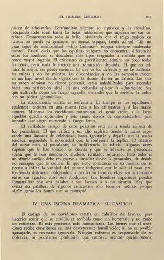 EL HOMBRE MEDIOCRE
placer de admirarlos. Confundirán siempre lo equívoco y lo cristalino,
rebajando todo ideal hasta las bajas intenciones que supuran en sus ce-
rebros. Desmenuzarán todo lo bello, olvidando que el trigo molido en
harina no puede ya germinar en áureas espigas, frente al sol. "Es un
gran signo de mediocridad -dijo Leibnitz- elogiar siempre moderada-
mente". Pascal decía que los espíritus vulgares no encuentran diferencias
entre los hombres: se descubren más tipos originales a . medida que se
posee mayor ingenio. El criticastro es parvificente; admira un poco todas
las cosas, pero nada le merece una admiración decidida. El que no ad-
mira lo mejor, no puede mejorar. El que ve los defectos y no las bellezas,
Jas culpas y no los méritos, las discordancias y no las .armonías muere
en un bajo nivel donde vegeta con la ilusión de ser un crítico. Los que
no saben admirar no tienen porvenir, están inhabilitados para ascender
hacia una perfección ideal. Es una cobardía aplacar la admiración; hay
que cultivarla como un fuego sagrado, evitando que la envidia la cubra
con su pátina ignominiosa.
La maledicencia escrita es inofensiva. El tiempo es un sepulturero
ecuánime: entierra en una misma fosa a los criticastros y a los malos
autores. Mientras los envidiosos murmuran, el genio crece; a la larga
aquéllos quedan oprimidos y éste siente deseos de compadecerlos, para
impedir que sigan muriendo a fuego lento.
El verdadero castigo de estos parásitos está en la muda sonrisa de
los pensadores. El que critica a un alto espíritu tiende la mano espe-
rando una limosna de celebridad; basta ignorarle y dejarle con la mano
tendida, negándole la notoriedad que le conferiría la réplica. El silencio
del autor mata al postulantes; su indiferencia lo asfixia. .Algunas veces
supone que le han tomado en cuenta y que se advierte su presencia;
sueña que le han nombrado, aludido, refutado, injuri_ado. Pero todo es
un simple sueño: debe resi_gnarse a envidiar desde la penumbra, de donde
no consigue que le saquen. El que tiene conciencia de su mérito, no se
presta a infbr la vanidad del primer indigente que le sale al paso pre-
tendiendo distraerle, obligándole a perder su tiempo; elige sus adversario~
entre sus iguales, entre sus condignos. Los hombres superiores pueden
inmortalizar con una palabra a sus lacayos o a sus sicarios. Hay que
evitar esa palabra; de algunos criticastros sólo tenemos noticias porque
algún genio los honró con su puntapié.
IV. UNA ESCENA D~AMATICA: SU CASTIGO
El castigo de los envidiosos estaría en cubrirlos de favores, para
hacerles sentir que su envidia es recibida como un homenaje y no como
uri estiletazo. _;s más generoso, más humanitario. Los bienes que el envi-
dioso recibe constituyen su más desesperante humiliación; s.i no es posib1e
agasajarle, es necesario ignorarle. Ningún enfermo es responsable de su
dolencia, ni podríamos prohibirle que emitiera acentos quejumbrosos;
 