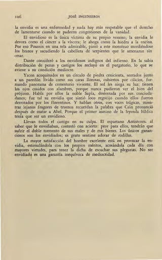 -
106 JOSÉ INGENIEROS
la envidiá es una enfermedad y nada hay más respetable que el derecho
de lamentarse cuando se padecen congestiones de la vanidad.
El envidioso es la única víctima de su propio veneno; la envidia le
devora como el cáncer a la víscera; le ahoga como la hiedra a la encina.
Por eso Poussin en una tela admirable, pintó a este monstruo mordiéndose
los brazos y sacudiendo la cabellera de serpientes que le amenazan sin
cesar.
Dante consideró a los envidiosos indignos del infierno. En la sabia
distribución de penas y castigos los recluyó en el purgatorio, lo que se
aviene a su condición mediocre.
Yacen acoquinados en un círculo de piedra cenicienta, sentados junto
a un paredón l·ívido como sus caras llorosas, cubiertos por cilicios, for-
mando panorama de cementerio viviente. El sol les niega su luz; tienen
los ojos cosidos con alambres, porque nunca pudieron ver el bien del
prójimo. Habla por ellos la noble Sapía, desterrada por sus conc;:iuda-
danos; fue tal su envidia que sintió loco regocijo cuando ellos fueron
derrotados por los florentinos. Y hablan otros, con voces trágicas, mien-
tras lejanos fragores de truenos recuerdan la palabra que Caín pronunció
después de matar a Abe!. Porque el primer asesino de la leyenda bíblica
tenía que ser un envidioso.
Llevan todos el castigo en su cuipa. El espartano Antistenes, al
saber que le envidiaban, contestó con acierto: peor para ellos, tendrán .que
sufrir el doble tormento de sus males y de mis bienes. Los únicos ganan-
ciosos son los envidiados; es grato sentirse adorar de rodillas. ·
La mayor satisfacción del hombre excelente está en provocar la en-
vidia, estimulándola con los propios méritos, acosándola cada día ~on
mayores virtudes, para tener la dicha 1
de escuchar sus plegarias. No ser
envidiado es una garantía inequívoca· de mediocridad.
 