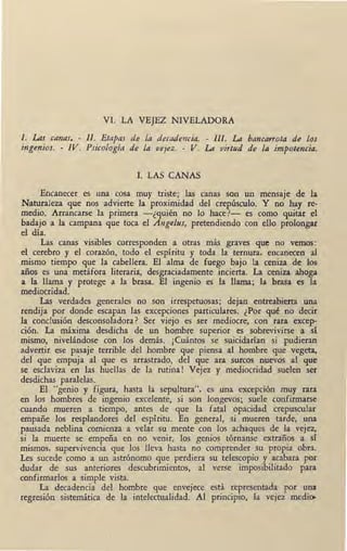 VI. LA VEJEZ NIVELADORA
l. Las canas. - II. Etapas de la decadencia. - III. La bancarrota de los
ingenios. - IV. Psicología de la vejez. - V. La virtud de la impotencia.
l. LAS CANAS
Encanecer es una cosa muy triste; las canas son un mensaje de la
Naturaleza que nos advierte la proximidad del crepúsculo. Y no hay re-
medio. Arrancarse la primera -¿quién no lo hace?- es como quitar el
badajo a la campana que toca el Angelus, pretendiendo con ello prolongar
el día.
Las canas visibles corresponden a otras más graves que no vemos:
el cerebro y el corazón, todo el espíritu y toda la ternura, encanecen al
mismo tiempo que la cabellera. El alma de fuego bajo la ceniza de los
años es una metáfora literaria, desgraciadamente incierta. La, ceniza ahoga
a la llama y protege a la brasa. El ingenio es la llama; la brasa es la
mediocridad.
Las verdades generales no son irrespetuosas; dejan entreabierta una
rendija por donde escapan las excepciones particulares. ¿Por qué no decir
la conclusión desconsoladora? Ser viejo es ser mediocre, con rara excep-
ción. La máxima desdicha de un hombre superior es sobrevivirse Íl sí
mismo, nivelándose con los demás. ¡Cuántos se suicidarían si pudieran
ad:vertir ese pasaje terrible del hombre que piensa al hombre que vegeta,
del que empuja al que es arrastrado, del que ara surcos nuevos al que
se esclaviza en las huellas de la rutina! Vejez y mediocridad suelen ser
desdichas paralelas.
El "genio y figura, hasta la sepultura", es una excepción muy rara
en los hombres de ingenio excelente, si son longevos; suele confirmarse
cuando mueren a tiempo, antes de que la fatal opacidad crepuscular
empañe los resplandores del espíritu. En general, si mueren tarde, una
pausada neblina comienza a velar su mente con los achaques de la vejez,
si la muerte se empeña en no venir, los genios tórnanse extraños a sí
mismos, supervivencia que los lleva hasta no comprender su propia obra.
Les sucede como a un astrónomo que perdiera su telescopio y acabara por
dudar de sus anteriores descubrimientos, al verse imposibilitado para
confirmarlos a simple vista.
La decadencia del hombre que envejece está representada por una
regresión sistemática de la intelectualidad. Al principio, la vejez medi~
. ¡
 