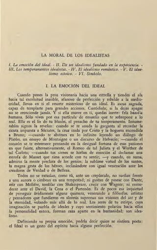 LA MORAL DE LOS IDEALISTAS
I. La emoción del ideal. - II. De un idealismo fundado en la experiencia. -
III. Los temperamentos idealistas. - IV. El idealismo romántico. - V. El idea-
lismo estoico. - VI. Símbolo.
l. LA EMOCiúN DEL IDEAL
Cuando pones la proa visionaria hacia una estrella y tiendes el ala
hacia tal excelsitud inasible, afanoso de perfección y rebelde a la medio-
cridad, llevas en ti el resorte misterioso de un ideal. Es ascua sagrada,
capaz de templarte para grandes acciones. Custódiala; si la dejas apagar
no se reenciende jamás. Y si ella muere en ti, quedas inerte: fría bazofia
humana. Sólo vives por esa partícula de ensueño que te sobrepone a lo
real. Ella es el lis de tu blasón, el penacho de tu temperamento. Innume-
rables signos la revelan: cuando se te anuda la garganta al recordar la
cicuta impuesta a Sócrates, la cruz izada por Cristo y la hoguera encendida
a Bruno; -cuando te abstraes en lo infinito leyendo un diálogo de
Platón, un ensayo de Montaigne o un discurso de Helvecio; -cuando el
corazón se .te estremece pensando en la desigual fortuna de esas pasiones
en que fuiste, alternativamente, el Romeo de tal Julieta y el Werther de
tal Carlota; -cuando tus sienes se hielan de emoción al declamar una
estrofa de Musset que rima acorde con tu sentir; -y cuando, en suma,
admiras la mente preclara de los genios; la sublime virtud de los santos,
la magna gesta de los héroes, inclinándote con igual veneración ante los
creadores de Verdad o de Belleza.
Todos n<:> se extasían, como tú, ante un crepúsculo, no sueñan frente
a una aurora o cimbran en una tempestad; ni gustan de pasear con Dante,
réír con Moliére, temblar con Shakespeare, crujir con Wagner; ni enmu-
decer ante el David, la Cena o el Partenón. Es de pocos esa inquietud
de perseguir ávidamente alguna quimera, venerando á filósofos, artistas
¡ pensadores que fundieron en síntesis supremas sus visiones del ser y de
la eternidad, volando más allá de lo real. Los seres de tu estirpe, cuya
imaginación se puebla de ideales y cuyo sentimiento polariza hacia ellos
la personalidad entera, forman raza aparte en la humanidad: son idea-
listas.
Definiendo su propia emoción, podría decir quien se sintiera poeta:
el Ideal es un gesto del espíritu hacia alguna perfección.
 