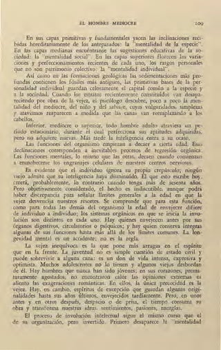 EL HOMBRE MEDIOCRE 109
En sus capas primitivas y fundamentales yacen las inolinaciones reéi-
bidas hereditariamente de los antepasados: la "mentalidad de la especie".
En las capas medianas encuéntranse las sugestiones edusativas de la so-
ciedad: la "mentalidad social". En las capas superiores florecen las varia-
ciones y perfeccionamientos recientes de cada uno, los rasgos personales
que no son patrimonio colectivo: la "mentalidad individual".
Así como en las formaciones geológicas las sedimentaciones más pro-
fundas contienen los fósiles más antiguos, las primitivas bases de la per-
sonalidad individual guardan celosame~te el capital común a la especie y
a la sociedad. Cuando los estratos recientemente constituídos van desapa-
reciendo por obra de la vejez, el psicólogo descubre, poco a poco la men-
talidad del mediocre, del niño y del salvaje, cuyas vulgaridades, simplezas
y atavismos reaparecen a medida que las canas van reemplazando a los
cabellos.
Inferior, mediocre o superior, todo hombre adulto atraviesa un pe-
ríodo estacionario, durante el cual perfecciona sus aptitudes adquiridas,
pero no adquiere nuevas. Más tarde la inteligencia entra a su ocaso.
Las funciones del organismo empiezan a decaer a cierta edad. Esas
declinaciones corresponden a inevitables procesos de regresión orgánica.
Las funciones mentales, lo mismo que las otras, decaen cuando comienzan
a enmohecerse los engranajes celulares de nuestros centros nerviosos.
Es evidente que el individuo ignora su propio crepúsculo; ningún
viejo admite que su inteligencia haya disminuído. El que .esto escribe hoy,
creerá, probablemente, lo contrario cuando tenga más de sesenta años.
Pero objetivamente considerado, el hecho es indiscutible, aunque podrá
haber discrepancia para señalar límites generales a la edad en que la
vejez desvencija nuestros resortes. Se comprende que para esta función,
como para todas las demás del organismo la edad de envejecer difiere
de individuo a individuo; los sistemas orgánicos en que se inicia la invo-
lución son distintos en cada uno. Hay quienes envejecen antes por sus
órganos digestivos, circulatorios o psíquicos; y hay quien conserva íntegras
algunas de sus funciones hasta más allá de los límites comunes. La lon-
gevidad mental es un accidente; no es la regla.
La vejez inequívoca es la que pone más arrugas en el espíritu
que en la frente. La juventud no es simple cuestión de estado civil y
puede sobrevivir a alguna cana: es un don de vida intensa, expresiva y
optimista. Muchos adolescentes no lo tienen y algunos viejos desbordan
de él. Hay hombres que nunca han sido jóvenes; en sus corazones, prema-
turamente agostados, no encontraron calor las opiniones extremas ni
aliento las exageraciones románticas. En ellos, la única precocidad es la
vejez.. Hay, en cambio, espíritus de excepción que guardan algunas origi-
nalidades hasta sus años últimos, envejecidos tardíamente. Pero, .en unos
antes y en otros después, despacio o de prisa, el tiempo consumé su
obra y transforma nuestras ideas, sentimientos, pasiones, energías.
El proceso de involución intelectual sigue el mismo curso que el
de su organización, pero invertido. Primero desaparece 1a "mentalidad
 