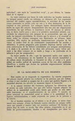 110 JOSÉ INGENIEROS
individual", más tarde la "mentalidad social", y, por último, la "menta-
lidad de la especie".
La vejez comienza por hacer de todo individuo un hombre mediocre.
La mengua mental puede, sin embargo, no detenerse allí. Los engranajes
celulares del cerebro siguen enmoheciéndose, la actividad de las asocia-
ciones neuronales se atenúa cada vez más y la obra destructora de la de-
crepitud es más profunda. Los achaques siguen desmantelando sucesiva-
mente las capas del carácter, desapareciendo una tras otra sus adquisiciones
secundarias, las que reflejan la experiencia social. El anciano se inferio-
riza, es decir, vuelve poco a poco a su primitiva mentalidad infantil, con-
servando las adquisiciones más antiguas de su personalidad, que son, por
ende, las mejores consolidadas. Es notorio que la infancia y la senectud se
tocan; todos los idiomas consagran esta observación en refranes, harto
conocidos. Ello explica las profundas transformaciones psíquicas de los
viejos: el cambio total de sus sentimientos (especialmente los sociales y
altruístas), la pereza progresiva para acometer empresas nuevas (con dis-
creta conservación de los hábitos consolidados por antiguos automatismos)
y la duda o la apostasía de las ideas más personales (para volver pri-,
mero a las ideas comunes en su medio y luego a las profesadas en la
infancia o por los antepasados).
La mejor prueba de ello -que los ignorantes suelen citar contra la
ciencia -la encontramos en los hombres de más elevada mentalidad y
de cultura mejor disciplinada; es frecuente en ellos, al entrar a la ancia-
nidad, un cambio radical de opiniones acerca de los más altos problemas
filosóficos, a medida que decaen las aptitudes originariamente definidas
durante la edad viril.
III. LA BANCARROTA DE LOS INGENIOS
Este cuadro no es exagerado ni esquemático. La marcha progresiva
del proceso impide advertir esa evolución en las personas que nos rodean;
es como si una claridad se apagara tan de a poco que pudiera llegarse a la
oscuridad absoluta sin advertir en momento alguno la transición.1
A la natural !entidad del fenómeno agréganse las diferencias que
él reviste en cada individuo. Los que sólo habían logrado adquirir un
reflejo de la mentalidad social, poco tienen que perder en esta inevi-
table bancarrota: es el empobrecimiento de un pobre. Y cuando, en
plena senectud, su mentalidad social se reduce a la mentalidad de la
especie, inferiorizándose, a nadie sorprende ese pasaje de la pobreza a
la miseria.
En el hombre superior, en el talento o en el gehio, se notan clara-
mente esos estragos. ¿Cómo no Uamaría nuestra atención un antiguo millo-
nario que paseara a nuestro lado sus_ postreros_ andrajos~ El hombre su-
perior deja de serlo, se nivela. Sus ideas propias, orgaruzadas ~n el pe-
ríodo de perfeccion~miento, tienden a ser reemplazadas por ideas co-
 