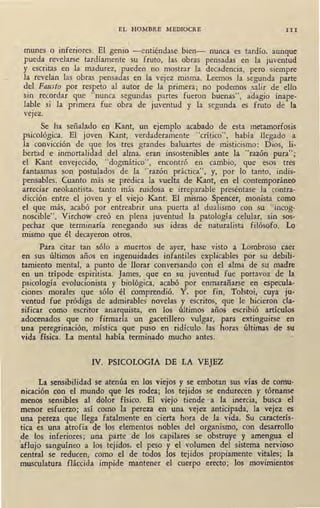 EL HOMBRE MEDIOCRE III
munes o inferiores. El genio - entiéndase bien- nunca es tardío, aunque
pueda revelarse tardíamente su fruto, las obras pensadas en la juventud
y escritas en la madurez, pueden no mostrar la decadencia, pero siempre
la revelan las obras pensadas en la vejez misma. Leemos la segunda parte
del Fausto .por respeto al autor de la primera; no podemos salir de ello
sin recordar que "nunca segundas partes fueron buenas", adagio inape-
lable si la primera fue obra de juventud y la ~egunda es fruto de la
vejez.
Se ha señalado en Kant, un ejemplo acabado de esta metamorfosis
psicológica. El joven Kant, verdaderamente "crítico", había llegado a
la convicción de que los tres grandes baluartes de misticismo: Dios, li-
bertad e inmortalidad del alma, eran insostenibles ante la "razón pura";
el Kant envejecido, "dogmático", encontró en cambio, que esos tres
fantasmas son postulados de la "razón práctica", y, por lo tanto, indis-
pensables. Cuanto más se predica la vuelta de Kant, en el contemporáneo
arreciar neokantista, tanto más ruidosa e irreparable preséntase la contra-
dicción entre el joven y el viejo Kant. El mismo Spencer, monista como
el que más, acabó por entreabrir una puerta al dualismo con su "incog-
noscible". Virchow creó en plena juventud la patología celular, sin sos-
pechar que terminaría renegando sus ideas de naturalista filósofo. Lo
mismo que él decayeron otros.
Para citar tan sólo a muertos de ayer, hase visto a Lombroso caer
en sus últimos años en ingenuidades infantiles explicables por su debilí-
tamiento mental, a punto de llorar conversando con el alma de su madre
en un trípode espiritista. James, que en su juventud fue portavoz de la
psicología evolucionista y biológica, acabó por enmarañarse en especula-
ciones· morales que sólo él comprendió. Y, por fin, Tolstoi, cuya ju-
ventud fue pródiga de admirables novelas y escritos, que le hicieron cla-
sificar como escritor anarquista, en los últimos años escribió artículos
adocenados que no firmaría un gacetillero vulgar, para extinguirse en
una peregrinación, mística que puso en ridículo las horas últimas de su
vida física. La mental había terminado mucho antes.
IV. PSICOLOGIA DE LA VEJEZ
La sensibilidad se atenúa en los viejos y se embotan sus vías de comu-
nicación con el mundo que les rodea; los tejidos se endurecen y tórnanse
menos sensibles al dolor físico. El viejo tiende · a la inercia, busca· el
menor esfuerzo; así como la pereza en una vejez anticipada, la vejez es
una pereza que llega fatalmente en cierta hora de ,la vida. Su caracterís-
tica es una atrofia de los elementos nobles del organismo, con desarrollo
de los inferiores; una parte de los capilares se obstruye y amengua el
1
aflujo sanguíneo a los tejidos, el peso y el volumen del sistema nervioso
central se reducen, como el de todos los tejidos propiamente vitales; la
musculatura fláccida impide mantener el cuerpo erecto; los movimientos
 