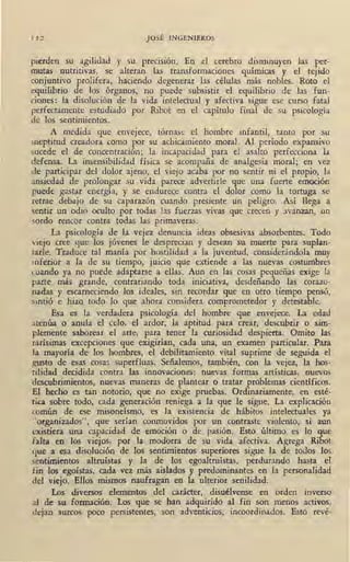 1 12 JOSÉ INGENIEROS
pierden su agilidad y su precisión. En el cerebro disminuyen las per-
mutas nutritivas, se alteran las transformaciones químicas y el tejido
conjuntivo prolifera, haciendo degenerar las células más nobles. Roto el
equilibrio de los órganos, no puede subsistir el equilibrio de las fun-
ciones: la disolución de la vida intelectual y afectiva sigue ese curso 'fatal
perfectamente estudiado por Ribot en el capítulo final de su psicología
de los se9timientos.
A medida que envejece, tórnase el hombre infantil, tanto por su
ineptitud creadora como por su achicamiento moral. Al período expansivo
sucede el de concentración; la incapacidad para el asalto perfecciona la
defensa. La insensibilidad física se acompaña de analgesia moral; en vez
de participar del dolor ajeno, el viejo acaba por no sentit ni el propio, la
ansiedad de prolongar su vida parece advertirle que una fuerte emoción
puede gastar energía, y se endurece contra el dolor como la tortuga se
retrae debajo de su caparazón cuando presiente un peligro. Así llega a
sentir un odio oculto por todas las fuerzas vivas que crecen y avanzan, un
sordo rencor contra todas las primaveras.
La psicología de la vejez denuncia ideas obsesivas absorbentes. Todo
viejo cree que los jóvenes le desprecian y desean su muerte para suplan-
tarle. Traduce tal manía por hostilidad a la juventud, considerándola muy
inferior a la de su tiempo, juicio que extiende a las nuevas costumbres
cuando ya no puede adaptarse a ellas. Aun en las cosas pequeñas exige la
parte más grande, contrariando toda iniciativa, desdeñando las corazo-
nadas y escarneciendo los ideales, sin recordar que en otro tiempo pensó,
sintió e hizo. todo lo que ahora considera comprometedor y detestable.
Esa es la verdadera psicología del hombre que envejece. La edad
atenúa o anula el celo, el ardor, la aptitud para crear, descubrir o sim-
plemente saborear el arte, para tener la curiosidad despierta. Omito las
rarísimas excepciones que exigirían, cada una, un examen particular. Para
Ja mayoría de los hombres, el debilitamiento vital suprime de seguida el
gusto de esas cosas superfluas. .Señalemos, también, con la vejez, la hos-
tilidad decidida contra las innovaciones: nuevas formas a1tísticas, nuevos
descubrimientos, nuevas maneras de plantear o tratar problemas científicos.
El hecho es tan notorio, que no exige pruebas. Ordinariamente, en esté-
tica sobre todo, cada generación reniega a la que le sigue. La explicación
común de ese mison~ísmo, es la existencia de hábitos intelectuales ya
"organizados", que serían conmovidos por un contraste violento, si aun
existiera una capacidad de emoción o de. pasión. Esto último es lo que
falta en los viejos, por , la modorra de su vida afectiva. Agrega Ribot
que a esa disolución de los sentimientos superiores sigue la de tod·os los
sentimientos altruístas y la de los egoaltruístas, perdurando hasta el
fin los egoístas, cada vez más aislados y predominantes en la personalidad
del viejo. Ellos mismos naufragan en la ulterior senilidad.
Los diversos elementos del carácter, disuélvense en orden inverso
al de su formación. Los que se han adquirido al fin son menos activos,
dejan surcos poco persistentes, son adventicios, incoordinados. Esto revé-
 