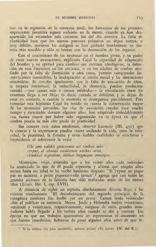 EL HOMBRE MEDIOCRE
Jase en la regres10n de la memoria senil; los fantasmas de las primeras
impresiones juveniles siguen rodando en la mente, cuando ya han des-
aparecido los recuerdos más cercanos, los del día anterior. La falta de
plasticidad hace que los nuevos procesos psíquicos no dejen rastros, o
muy débiles, mientras los antiguos se han grabado hondamente en ma-
teria rriás sensible y sólo se borran con la destrucción de los órganos.
Con el crecimiento de lás neuronas en el hombre joven, y su poder
de crear nuevas asociaciones, explicaría Caja! la capacidad de adaptación
del hombre y su aptitud para cambiar sus sistemas ideológicos; la deten-
ción de esas funciones en los ancianos, o en los adultos de cerebro atro-
fiado por la falta de ilustración u otra causa, permite comprender las
convicciones inmutables, la inadaptación al medio moral y las aberraciones
misoneístas. Se concibe, igualmente, que la falta de asociación de ideas,
1a torpeza intelectual, la imbecilidad, la demencia, puedan producirse
cuando -por causas más o menos . mórbidas- la articulación entre los
neurones llega a ser floja; es decir, cuando se debilitan y se dejan de
estar en contacto, o cuando la memoria se desorganiza parcialmente. Para
formular esta hipótesis Caja! ha tenido en cuenta la conservación mayor
de las memorias juveniles; las vías de asociación creadas hace mucho
tiempo y ejercitadas durante algunos años, han adquírido indudablemente
tma fuerza mayor por haber sido organizadas en la época en que el
cerebro poseía su más alto grado de plasticidad.
Sin conocer esos datos modernos, observó Lucrecio (III, 452) que
Ja ciencia y la experiencia pueden crecer andando la vLda, pero la viva-
cidad, la prontitud, la firmeza y otras loables cualidades se marchitan y
hnguidecen al sobrevenir la vejez :
Ubi jam validis quassc1htm est vit'ibtts aebi
corp1u, el obtusis cecidemnt viribtts rtrt1-1s,
-cta11dicc1t ingeni111n, deiirat Jinguaqtte mensque.
Montaigne, viejo, estimaba que a los veinte años cada individuo·
ha anunciado lo que de él puede esperarse y afirmó que ningún alma
oscura hasta esa edad se ha vuelto luminosa después: "Si 1'epine ne pique
pas en naissant, a peine piquerat-t-elle jamais",1 agrega que casi todas las
grandes acciones de la historia han sido realizadas antes de los treinta
años (Essais, libr. I, cap. LVII).
A distancia de siglos un espíritu absolutamente diverso llega a las
mismas conclusiones. "El descubrimiento del segundo· principio de la
energética moderna fue hecho por un joven: Carnot tenía veintiocho
s.ños al publicar su memoria.. Meyer, Joule y Helmoltz tenían veinticinco,
veintiseis y veinticinco, respectivamente; ninguno de estos grandes inno-
vadores había llegado a los treinta años cuando se dió a conocer. Las
épocas en que sus trabajos aparecieron no representan el momento en
gu~ fueron concebidos; hubieron de pasar algunos años antes de que tu-
l Si la espina no pica naciendo, apenas picará. ella jamás. (N. del E.).
 