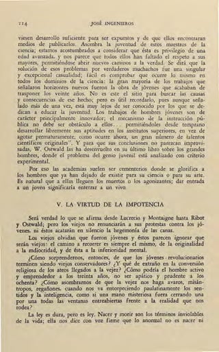 JOSÉ INGENIEROS
viesen desarrollo suficiente para ser expuestos y de que ellos encontraran
medios de publicarlos. Asombra la juventud de estos maestros de la
oencia; estamos acostumbrados a considerar que ésta es privilegio de una
edad avanzada, y nos parece que todos ellos han faltado el respeto a sus
mayores, permitiéndose abrir nuevos caminos a la verdad. Se dirá, que la
solución de esos problemas por verdaderos muchachos fue una singular
y excepcional casualidad; fácil es comprobar que ocurre lo mismo en
todos los dominios de 1a ciencia: la gran mayoría de los trabajos que
señalaron horizontes nuevos fueron la obra de jóvenes que acababan de
trasponer los veinte años. No es este el sitio para buscar las .causas
y consecuencias de ese hecho; pero es útil recordarlo, pues aunque -seña-
lado más de una vez, está muy lejos de ser conocido por los que se de-
dican a educar la juventud. Los trabajos de hombres jóvenes son de
carácter principalmente innovador; el mecanismo de la instrucción pú-
blica no debe ser obstáculo a ellos. . . permitiéndoles desde temprano ,
desarrollar libremente sus aptitudes en los institutos superiores, en vez de
agotar prematura{Ilente, como ·ocurre ahora, un gran número de talentos
cient.íficos originales". Y para que sus conclusiones no parezcan improvi-
sadas, W. Ostwald las ha desenvuelto en su último libro sobre los grandes
hombres, donde el problema del genio juvenil está a9-alizado con criterio
experimental.
Por eso las academias suelen ser cementerios donde se glorifica a
los hombres que ya han dejado de existir para su ciencia o para su arte.
Es natural que a ellas lleguen los muertos o los agonizantes; dar entrada
a un joven significaría enterrar a un vivo.
V. LA VIRTUD DE LA IMPOTENCIA
Será verdad lo que se afirma desde Lucrecio y Montaigne hasta Ribot
y Ostwald; pero los viejos no renunciarán a sus protestas contra los jó-
venes, ni éstos acatarán en silencio la hegemonía de las canas.
Los viejos olvidan que fueron jóvenes y éstos parecen ignorar que
serán viejos: el camino a recorrer es siempre el mismo, de la originalidad
a la mdiocridad, y de ésta a la inferioridad mental.
¿Cómo sorprendernos, entonces, de que los jóvenes . revolucionarios
terminen siendo viejos conservadores? ¿Y qué de extraño en la conversión
religiosa de los ateos llegados a la vejez? ¿Cómo podría el hombre activo
y emprendedor a los treinta años, no ser apático y prudente a los
ochenta·? ¿Cómo asombrarnos de que la vejez nos haga avaros, misán-
tropos, regañones, cuando nos va entorpeciendo paulatinamente los sen-
tidos y la inteligencia, como si una mano misteriosa fuera cerrando una
por una todas las ventanas entreabiertas frente a la realidad que nos
rodea?
La ley es dura, pero es ley. Nacer y morir son los términos inviolables
de la vida; ella nos dice con voz firme que lo anormal no es nacer ni
 