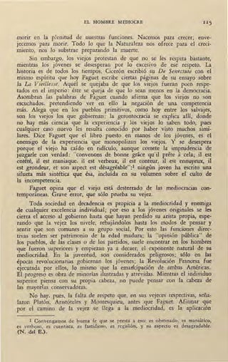 EL HOMBRE MEDIOCRE
morir en la plenitud de nuestras funciones. Nacemos para crecer; enve-
jecemos para morir. Todo lo que la Naturaleza nos ofrece para el creci-
miento, nos lo substrae preparando la muerte.
Sin embargo, los viejos protestan de que no se les respeta bastante,
mientras los jóvenes se desesperan por lo excesivo de ese respeto. La
historia es de todos los tiempos. Cicerón escribió su De Senectute con el
mismo espíritu que hoy Faguet escribe ciertas páginas de su ensayo sobre
la La Vieitlesse. Aquél se quejaba de que los viejos fueran poco respe-
tados en el imperio: éste se queja de que lo sean menos en la democracia.
Asombran las palabras de Faguet cuando afirma que los viejos no son
escuchados, pretendiendo ver en ello la negación de una competencia
más. Alega que en los pueblos primitivos, como hoy entre los salvajes,
son los viejos los que gobiernan: la gerontocracia se explica allí, donde
no hay más ciencia que la experiencia y los viejos lo saben todo, pues
cualquier caso nuevo les resulta conocido por haber visto muchos simi-
lares. Dice Faguet que el libro puesto en manos de los jóvenes, es el
enemigo de la experiencia que monopolizan los viejos. Y se desespera
porque el viejo ha caído en ridículo, aunque comete la imprudencia de
juzgarle con verdad: "convenons de bonne grace qu'il prete á cela; il est
entété, il est maniaque, il est verbeux, il est conteur, il est ennuyeux, il
est grondeur, et son aspect est désagréable":1 ningún joven ha escrito una
silueta más sintética que ésa, incluída en su volumen sobre el culto de
la incompetencia.
Faguet opina que el viejo está desterrado de las mediocracias con-
temporáneas. Grave error, que sólo prueba su vejez.
Toda sociedad en decadencia es propicia a la mediocridad y enemiga
de cualquier excelencia individual; por eso a los jóvenes originales se les
cierra el acceso al gobierno hasta que hayan perdido su arista propia, espe-
rando que la vejez los nivele, rebajándolos hasta los modos de pensar y
sentir que son comunes a su grupo social. Por esto las funciones direc-
tiv-a.s suelen ser patrimonio de la edad madura; la "opinión pública" de
los pueblos, de las clases o de los partidos, suele encontrar en los hombres
-que fueron superiores y empiezan ya a decaer, el exponente natural de su
mediocridad. En la juventud, son considerados peligrosos; sólo en las
épocas revolucionarias gobiernan los jóvenes; la Revolución Francesa fue
ejecutada por ellos, lo mismo que la emadcipación de ambas Américas.
El progreso es obra de minorías ilustradas y atrevidas. Mientras el individuo
superior piensa con su propia cabeza, no puede pensar con la cabeza de
las mayorías ,conservadoras.
No hay, pues, la falta de respeto que, en sus vejeces respectivas, seña-
laron Platón, Aristóteles y Montesquieu, antes que Faguet. Afirmar que
por el camino de la vejez se llega a la mediocridad, es la aplicación
l Convengamos de buena fe que se presta a eso: es obstinado, es maniático,
es verboso, es cuentista, es fastidioso, es regañón, y su aspecto es desagradable.
(N. del E.).
 