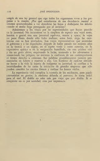 II6 JOSÉ INGENIEROS
5itnpJe de una ley general que rige todos los organismos vivos y los pre-
paran a la muerte. ¿Por qué extrañarnos de esa decadencia mental si
estarnos acostumbrados a ver desteñirse las hojas y deshojarse los árboles
cuando el otoño llega perseguido por el invierno?
Admiremos a los viejos por las superioridades que hayan poseído
rn la Juventud. No incurramos en la simpleza de esperar una vejez santa, '
heroica o genial tras una juventud equívoca, mansa y opaca; la vejez
no pone flores donde sólo hubo mafezas,· antes bien, siega las exce-
lencias con su hoz niveladora. Los viejos representativos que asciendan
al gobierno y a las dignidades, después d,e haber pasado sus mejores años
en la inercia o en orgías, en el tapete verde o entre rameras, en la
expectativa apática o en la resignación humillada, sin una palabra viril
y sin un gesto altivo, esquivando la lucha, temiendo a los adversarios y
tenunciando los peligros, no merecen la confianza de sus contemporáneos
ni tienen derecho a catonizar. Sus palabras grandilocuentes parecen pro-
nunciadas en falsete y mueven a risa. Los hombres de carácter elevado
no hacen a la vida la injuria de malgastar su juventud, ni confían a la
~ 'incertidumbre de las canas la iniciación de grandes empresas que sólo
pueden concebir las mentes frescas y realizar los brazos viriles.
...
La experiencia viril complica la tontería, de los mediocres, pero puede
convertirlos en genios; la madurez ablanda al perverso, lo torna inútil
para el mal. El diablo no sabe más por viejo que por diablo. Si se
arrepiente no es por santidad, sino por impotencia.
 
