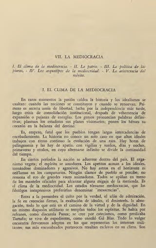 ¡ .
· VII. LA MEDIOCRACIA
l . El clima de la mediocracia. - II. La patt·ia. - III. La política de las
,viaras. - IV. Los arquetipos de la mediocridad. -. V. La aristocracia del
mérito.
I. EL CLIMA DE LA MEDIOCRAiCIA
En raros momentos la pasión caldea la historia y los idealismos se
exaltan: cuando las naciones se constituyen y cuando se renuevan. Pri-
mero es secreta ansia de libertad, lucha por la independencia más tarde,
luego crisis de consolidación institucional; después de vehemencia de
expansión o pujanza de energías. Los genios pronuncian palabras defini-
tivas; plasman los estadistas sus planes visionarios; ponen los héroes su
corazón en la balanza del destino.
Es, empero, fatal que los pueblos tengan largas intercadencias de
encebadafi!iento. La historia no conoce un solo caso· en que altos ideales
trabajen con ritmo continuo la evolución de una raza. Hay horas de
palingenesia y las hay de apatía, con vigilias y sueños, días y noches,
primaveras y otoños, en cuyo alternarse infinito se divide la continuidad
del tiempo.
. En ciertos períodos la nación se aduerme dentro del país. El orga-
'nismo vegeta; el espíritu se amodorra. Los apetitos acosan a los ideales,
tornáµdose dominadores y agresivos. No hay astros en el horizonte ni
oriflamas en los campanarios. Ningún clamor de pueblo se percibe; no
resuena el eco de grandes voces animadoras. Todos se apiñan en torno
·de los manteles oficiales para alcanzar alguna migaja de la merienda. Es
el clima de la mediocridad. Los estados tórnanse mediocracias, que los
filológos inexpresivos preferirían denominar "mesocracias".
Entra a la penumbra el culto por la verdad, el afán de admiración,
la fe en creencias firmes, la exaltación de ideales, el desinterés, la abne-
gación, todo lo que está en el camino de la virtud y de la dignidad. En
un mismo diapasón utilitario se templan todos los espíritus. Se habla por
refranes, como discurría Panza; se cree por catecismos, como predicaba
Tartufo; se vive de expedientes, como enseñó Gil Bias. Todo lo vulgar
encuentra fervorosos adeptos en los que representan l9s intereses mili-
tantes; sus más encumbrados portavoces resultan esclavos en su clima. So1:1
 