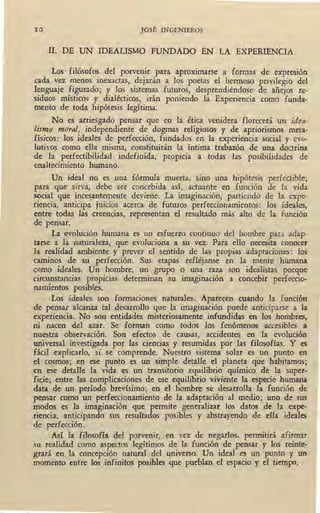 10 JOSÉ INGENIEROS
II. DE UN IDEALISMO FUNDADO EN LA EXPERIENCIA
Los I filósofos del porvenir para aproximarse a formas de expresión
cada vez menos inexactas, dejarán a los poetas el hermoso privilegio del
lenguaje figurado; y los sistemas futuros, desprendiéndose de añejos re-
siduos místicos y dialécticos, irán poniendo la Experiencia como funda-
mento de toda hipótesis legítima.
No es arriesgado pensar que en la étic¡ venidera florecerá un idea-
lismo moral, independiente de dogmas religiosos y de apriorismos meta-
físicos: los ideales de perfección, fundados en la experiencia social y evo-
lutivos como ella misma, constituirán la íntima trabazón de una doctrina
de la perfectibilidad indefinida, propicia a todas las posibilidades de
enaltecimiento humano.
Un ideal no es una fórmula muerta, sino una hipótesis perfectible;
para que sirva, debe ser concebida así, actuante en función de la vida
social que inces_antemente deviene. La imaginación, partiendo de la expe-
riencia, anticipa juicios acerca d~ futuros perfeccionamientos: los ideales,
entre todas las creencias, representan el resultado más alto de la función
de pensar.
La evolución humana es un esfuerzo continuo del hombre para adap-
tarse a la naturaleza, que evoluciona a su vez. Para ello necesita conocer
la realidad ambiente y prever el sentido de las propias adaptaciones : los
caminos de- su perfección. Sus etapas refléjanse en la mente humana
como ideales. Un hombre, un grupo o una raza son idealistas porque
circunstancias propicias determinan su imaginación a concebir perfeccio-
namientos posibles.
Los ideales son formaciones naturales. Aparecen cuando la función
de pensar alcanza tal desarrollo que la imaginación puede anticiparse a la
experiencia. No son entidades misteriosamente infundidas en los hombres,
ni nacen del azar. Se forman como todos los fenómenos accesibles a
nuestra observación. Son efectos de causas, accidentes en la evolución
universal investigada por las ciencias y resumidas por las filosofías. Y es
fácil explicarlo, si se comprende. Nuestro sistema solar es un punto en
el cosmos; en ese punto es un simple detalle el planeta que habitamos;
en ese detalle la vida es un transitorio equilibrio químico de la super-
ficie; entre las complicaciones de ese equilibrio viviente la especie humana
data de un período brevísimo; en el hombre se desarrolla la función de
pensar como un perfeccionamiento de la adaptación al medio; uno de sus
modos es la imaginación que permite generalizar los datos de la expe-
riencia, anticipando sus resultados posibles y abstrayendo de ella ideales
de perfección.
Así la filosofía del porvenir, ~n vez de negarlos, permitirá afirmar
su realidad como aspectos legítimos de la función de pensar. y los reinte-
grará en la concepción natural del universo. Un ideal es un punto y uo
momento entre los infinitos posibles que pueblan el espacio y el tiemPo,
 