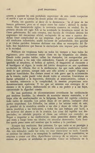 II8 JOSÉ INGENIEROS
actores a quienes les está prohibido improvisar: de otro modo romperían
él molde a que se ajustan las demás piezas del mosaico.
Platón,_ sin quererlo, al deci~ de la democracia: "es el peor de los
buenos gobiernos, pero es el me1or entre los malos", definió la medio-
cracia. Han transcurrido siglos; la sentencia conserva su verdad. En !al
primera década del siglo XX se ha acentuado la. decadencia moral de las
clases gobernantes. En cada comarca, una facción de vividores detenta los
e:ngranajes del mecanismo oficial, excluyendo de su seno a cuantos des-
deñan tener complicidad en sus empresas. Aquí son castas advenedizas,
allí sindicatos industriales, acullá facciones de parlaembalde. Son gavill~
y se titulan Nrtidos. Intentan disfrazar con ideas su monopolio del Es-
tado. Son bandoleros que buscan la encrucijada más impune para expoliar
a la sociedad.
Políticos sin vergüenza hubo en todos los tiempos y bajo todos los
regímenes; pero encuentran mejor clima en las burguesías sin ideales.
Donde todos pueden hablar, callan los ilustrados; los enriquecidos pre-
fieren escuchar a los más viles embaidores. Cuando el ignorante se cree
igualado al estudioso, el bribón al apóstol, el baquirroto al elocuente y
el burdégano al digno, la escala del mérito desaparece en una oprobiosa
nivelación de villanía. Eso es la mediocracia: los que nada saben creen
decir lo que piensan, . aunque cada uno sólo acierta a repetir dogmas o
auspiciar voracidades. Esa chatura moral es más grave que la aclimatación
de la tiranía; nadie puede volar donde todos se arrastran. Conviénese en
llamar urbanidad a la hipocresía, distinción al amaricamiento, cultura a
la timidez, tolerancia a la complicidad; la mentira proporciona estas
denominaciones equívocas. Y los que así mienten son enemigos de sí
mismos y de la patria, deshonrando ~n ella a sus padres y a sus hijos,
carcomiendo la dignidad común.
· En esos pa¡.-éntesis de alcornocamiento aventúranse las mediocracias
por senderos innobles. La obsesión de acumular tesoros materiales, o el
"torp·e afán de usufructuarlos en la holganza, borra del espíritu colectivo
todo rastro de ensueño. Los países dejan de ser patrias, cualquier ideal
P!"r~ce sospechoso. Los filósofos, los sabios y los ~rtistas están de más;
'1á pesadez de la atmósfera estorba a sus alas y dejan de volar. Su pre-
sencia mortifica a los traficantes, a . todos los que trabajan por lucro, a
los esclavos del ahorro o de la avaricia. Las cosas del espíritu son des-
preciadas; no siéndole propicio el clima, sus cultores son contados; no
Jlegan a inquiétar a las mediocracias; están proscritos dentro del país,
qúe .·niata a fuego lento stis ideales, sin necesitar desterrarlos. Cada hom-
bre' qu<;da preso entre mil sombras que lo rodean y lo paralizan.
Siempre hay mediocres. Son perennes. Lo que varía es su prestigio y
su· influencia. En las épocas de exaltación renovadora muéstranse humil-
des, son tolerados; na~ie l<:>s nóta, no osan inmiscuirse en nada. Cuando
se entibian los ideales y se reemplaza lo cualitativo por lo cuantitativo, se
empieza a contar con ellos. Apercíbense entonces de su número, se mar-
coman en grupos, se arrebañan en partidos. Crece su influencia en la
 