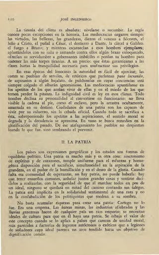 1 2 0 J OSÉ INGENIEROS
La tiranía del clima es absoluta: nivelarse o sucumbir. La regla
conoce pocas excepciones en la historia. Las mediocracias negaron siempre
las virtudes, las bellezas, las grandezas, dieron el veneno a Sócrates, el
leño a Cristo, el puñal a César, el destierro a Dante, la cárcel a Galileo,
el fuego a Bruno; y mientras escarnecían a esos hombres ejemplares;
aplastándolos con su saña o armando contra ellos algún brazo enloquecido,
ofrecían su servidumbre a gobernantes imbéciles o ponían su hombro para
sostener las más torpes tiranías. A un precio: que éstas garantizaran a las
clases hartas la tranquilidad necesaria para usufructuar sus privilegios.
En esas épocas del lenocinio la autoridad es fácil de ejercitat; las
cortes se pueblan de serviles, de retóricos que parlotean pane l11crando,
de aspirantes a algún bajalato, de pulchinelas en cuyas conciencias está
:siempre colgado el albarán ignominioso. Las mediocracias apuntálanse en
los apetitos de los que ansían vivir de ellas y en el miedo de los que
temen perder la pitanza. La indignidad civil es ley en esos climas. Todo
hombre declina su personalidad al convertirse en funcionario: no lleva
visible la cadena al pie, como el esclavo, pero la arrastra ocultamente,
amarrada en su destino. Ciudadanos de una patria son los capaces de
vivir por su esfuerzo, sin la cebada oficial. Cuando todo se sacrifica a
ésta, sobreponiendo los apetitos a las aspiraciones, el sentido moral se
degrada y la decadencia se aproxima. ~En vano se busca remedios en la
glorificación del pasado. De ese atafagamiento los pueblos no despiertan
loando Jo que fue, sino sembrando el porvenir.
II. LA PATRIA
Los países son expresiones geográficas y los estados son formas de
equilibrio político. Una patria es mucho más y es otra cosa: sincronismo
de espíritus y de corazones, temple uniforme para el esfuerzo y homo-
_génea disposición para el sacrificio, simultaneidad en la aspiración de la
grandéza, en el pudor de· la humillación y en el· deseo de la gloria. Cuando
falta esa comunidad de esperanzas, no hay patria, no puede haberla: hay
que tener ensueños comunes, anhelar juntos grandes cosas y sentirse deci-
didos a realizarlas, con la seguridad de que al mard1ar todos en_ pos de
un ideal, ninguno se quedará en mitad del camino contando sus talegas.
La patria está implícita en la solidaridad sentimental de una .raza y• no
en la confabulación de los politiquistas que medran a su sombra.
No basta acumular riquezas para crear una· patria: Cartago no 1o
fue. Era una empresa. Las ·áureas minas, las industrias afiebradas y las
lluvias generosas hacen de cualquier país un rico emporio: se necesitan
ideales de cultura para que en él' haya una patria. Se rebaja el valor de
est:e concepto cuando se lo aplica a países que ·carecen de unidad moral, -~
más parecidos a factorías de logreros autóctonos o exóticos que a legiones
de soñadores cuyo ideal parezca un arco tendido hacia un objetivo de .
dignificación común.
 
